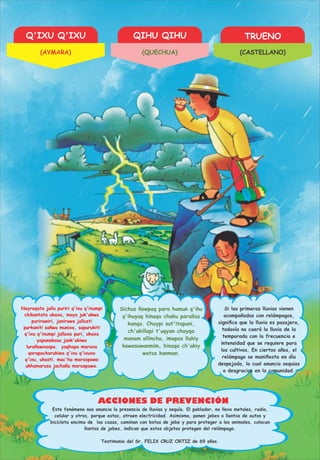 Q'IXU Q'IXU QIHU QIHU TRUENO
ACCIONES DE PREVENCIÓN
Nayraqata jallu puriri q'ixu q'ixumpi
chikantata ukaxa, maya juk'akwa
purirawiri, janirawa jallusti
purkaniti sañwa munixa, sapurukiti
q'ixu q'ixumpi jalluxa puri, ukaxa
yapunakasa jank'akiwa
lurañawxaspa. yaqhapa maraxa
qarapacharukiwa q'ixu q'ixuxa
q'ixu, ukasti, mac'ha maraspawa
ukhamarusa jachaña maraspawa.
Sichus ñawpaq para hamun q'ihu
q'ihuyuq hinaqa chaku parallas
kanqa. Chaypi sut'itapuni,
ch'akillapi t'uqyan chayqa
manam allinchu, imapas llakiy
kawasuwanmim, hinaqa ch'akiy
watas kanman.
Si las primeras lluvias vienen
acompañadas con relámpagos,
signiﬁca que la lluvia es pasajera,
todavía no caerá la lluvia de la
temporada con la frecuencia e
intensidad que se requiere para
los cultivos. En ciertos años, el
relámpago se maniﬁesta en día
despejado, lo cual anuncia sequias
o desgracias en la comunidad.
Este fenómeno nos anuncia la presencia de lluvias y sequía. El poblador, no lleva metales, radio,
celular y otros, porque estos, atraen electricidad. Asimismo, ponen jebes o llantas de autos y
bicicleta encima de las casas, caminan con botas de jebe y para proteger a los animales, colocan
llantas de jebes, indican que estos objetos protegen del relámpago.
Testimonio del Sr. FELIX CRUZ ORTIZ de 69 años.
(AYMARA) (QUECHUA) (CASTELLANO)
 