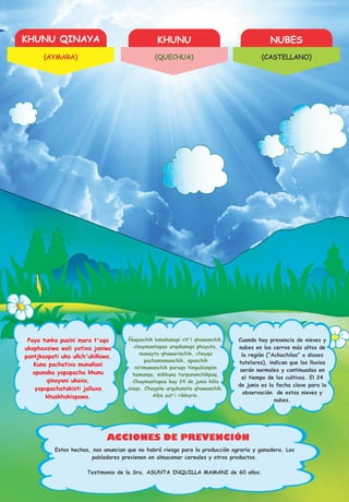 KHUNU QINAYA KHUNU NUBES
ACCIONES DE PREVENCIÓN
Paya tunka pusini mara t'aqa
ukaphaxsiwa wali yatixa janiwa
pantjkaspati uka uñch'ukiñawa.
Kuna pachatixa munañani
apunaka yapupacha khunu
qinayani ukaxa,
yapupachatakisti jalluxa
khuskhakispawa.
Ñuqanchik lumakunapi rit'i qhawanchik,
chaymantapas urqukunapi phuyuta,
munayta qhawarinchik, chayqa
pachamamanchik, apunchik
nirimuwanchik paraqa timpullanpim
hamunqa, mikhuna tarpunanchikpaq.
Chaymantapas kay 24 de junio killa
nisqa. Chaypim urqukunata qhawanchik.
Allin sut'i rikhurin.
Cuando hay presencia de nieves y
nubes en los cerros más altos de
la región (“Achachilas” o dioses
tutelares), indican que las lluvias
serán normales y continuadas en
el tiempo de los cultivos. El 24
de junio es la fecha clave para la
observación de estas nieves y
nubes.
Estos hechos, nos anuncian que no habrá riesgo para la producción agraria y ganadera. Los
pobladores previenen en almacenar cereales y otros productos.
Testimonio de la Sra. ASUNTA INQUILLA MAMANI de 60 años.
(AYMARA) (QUECHUA) (CASTELLANO)
 