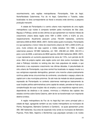 reconhecimento, seis     regiões   metropolitanas:   Florianópolis,   Vale   do Itajaí,
Norte/Nordeste Catarinense, Foz do rio Itajaí, Carbonífera e Tubarão, todas
localizadas na área correspondente ao litoral e encosta onde dominou a pequena
produção mercantil.

      A cidade de Florianópolis é o centro urbano mais importante de uma região
metropolitana cujo núcleo é composto também pelos municípios de São José,
Biguaçu e Palhoça, sendo os dois últimos os que apresentam os maiores índices de
crescimento urbano desta região entre 1991 e 2000: 4,54% e 4,52% ao ano,
respectivamente. Atualmente possuem juntos 704.204 habitantes, conforme
estimativa 2006 do IBGE (IBGE, 2007). Dentre estes quatro municípios, Florianópolis
é o que apresenta o menor índice de crescimento urbano de 1991 a 2000 (3,54% ao
ano), muito embora ele seja superior a média estadual. Em 1980, a capital
catarinense possuía 187.880 habitantes, em 1991, 258.383 em 2000, 342.315 e
para o ano de 2006, a estimativa do IBGE apontou 406.564 habitantes (IBGE, 2007),
o que representa um aumento populacional de cerca de 115%, num período de 26
anos. Além da própria capital, esta região conta com dois outros municípios (São
José e Palhoça) incluídos no ranking dos dez mais populosos do estado, o que
demonstra o seu expressivo crescimento nas últimas décadas. A peculiaridade do
sítio urbano de Florianópolis, cuja área central fica localizada no espaço insular e a
sua vertiginosa expansão demográfica, geraram uma mancha urbana praticamente
contínua pelas terras circunvizinhas do continente, conurbando o espaço urbano da
capital com o dos municípios próximos. Se até mais da metade do século passado a
expressão de Florianópolis no contexto catarinense restringia-se basicamente às
suas funções político-administrativas como capital do estado, percebe-se hoje que a
complexificação de suas funções não só ampliou a sua importância regional como,
dependendo da distância e do acesso, minimizou a influência das capitais dos
estados vizinhos sobre Santa Catarina, além de ter se transformado num importante
destino turístico.

      A região metropolitana da Foz do rio Itajaí-Açú tem como principal pólo a
cidade de Itajaí, agregando também ao seu núcleo metropolitano os municípios de
Penha, Navegantes, Balneário Camboriú e Camboriú, os quais apresentam juntos
390. 990 habitantes. Sua área de expansão inclui ainda os municípios de Balneário
Piçarras, Porto Belo, Itapema e Bombinhas cuja população somada à do núcleo

                                                                                    10
 