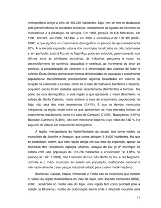 metropolitano atinge a cifra de 465.225 habitantes. Itajaí tem se tem se destacado
pela predominância de atividades terciárias, notadamente as ligadas ao comércio de
mercadorias e à prestação de serviços. Em 1980, possuía 86.456 habitantes, em
1991, 120.228, em 2000, 147.494, e em 2006 a estimativa é de 168.088 (IBGE,
2007), o que significa um crescimento demográfico no período de aproximadamente
95%. A acelerada expansão urbana dos municípios localizados na orla catarinense
e, em particular, junto à Foz do rio Itajaí-Açu, pode ser atribuída, genericamente, nos
últimos anos às atividades portuárias, às indústrias pesqueira e naval, ao
desenvolvimento do comércio (atacadista e varejista), ao incremento do setor de
serviços, à popularização do veraneio e à dinamização das práticas de lazer e
turismo. Estas últimas promoveram formas diferenciadas de ocupação e crescimento
populacional, transformando precocemente algumas localidades em centros de
atração de veranistas e turistas, como foi o caso de Balneário Camboriú e Itapema,
enquanto outras foram afetadas apenas recentemente (Bombinhas e Penha). Do
ponto de vista demográfico, é esta região a que apresenta o maior dinamismo no
estado de Santa Catarina, muito embora a taxa de crescimento populacional de
Itajaí não seja das mais expressivas (2,41%). É que os demais municípios
integrantes da região estão entre os que apresentam os mais elevados índices de
crescimento populacional, como é o caso de Camboriú (7,03%), Navegantes (6,67%)
Balneário Camboriú (6,40%), isto sem mencionar Itapema, cujo índice de 8,82 % é o
segundo do estado em crescimento demográfico.

     A região metropolitana do Norte/Nordeste do estado tem como núcleo os
municípios de Joinville e Araquari, que juntos abrigam 518.026 habitantes. Há que
se considerar, porém, que esta região abriga em sua área de expansão, apesar da
dispersão dos respectivos espaços urbanos, Jaraguá do Sul (o 9º município do
estado com uma população de 131.786 habitantes e crescimento de 4,91% no
período de 1991 a 2000), São Francisco do Sul, São Bento do Sul, e Rio Negrinho.
Joinville é o maior município do estado em população, destacando nacional e
internacionalmente o seu parque industrial voltado para o setor metal-mecânico.

     Blumenau, Gaspar, Indaial, Pomerode e Timbó são os municípios que formam
o núcleo da região metropolitana do Vale do Itajaí, com 458.680 habitantes (IBGE,
2007). Localizada no médio vale do Itajaí, esta região tem como principal pólo a
cidade de Blumenau, núcleo de colonização alemã onde a atividade industrial está

                                                                                    11
 