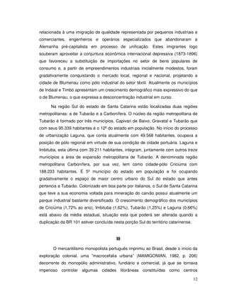 relacionada à uma imigração de qualidade representada por pequenos industriais e
comerciantes, engenheiros e operários especializados que abandonaram a
Alemanha pré-capitalista em processo de unificação. Estes imigrantes logo
souberam aproveitar a conjuntura econômica internacional depressiva (1873-1896)
que favoreceu a substituição de importações no setor de bens populares de
consumo e, a partir de empreendimentos industriais inicialmente modestos, foram
gradativamente conquistando o mercado local, regional e nacional, projetando a
cidade de Blumenau como pólo industrial do setor têxtil. Atualmente os municípios
de Indaial e Timbó apresentam um crescimento demográfico mais expressivo do que
o de Blumenau, o que expressa a desconcentração industrial em curso.

      Na região Sul do estado de Santa Catarina estão localizadas duas regiões
metropolitanas: a de Tubarão e a Carbonífera. O núcleo da região metropolitana de
Tubarão é formado por três municípios, Capivari de Baixo, Gravatal e Tubarão que
com seus 95.339 habitantes é o 12ª do estado em população. No início do processo
de urbanização Laguna, que conta atualmente com 49.568 habitantes, ocupava a
posição de pólo regional em virtude de sua condição de cidade portuária. Laguna e
Imbituba, esta última com 39.211 habitantes, integram, juntamente com outros treze
municípios a área de expansão metropolitana de Tubarão. A denominada região
metropolitana Carbonífera, por sua vez, tem como cidade-pólo Criciúma com
188.233 habitantes. É 5º município do estado em população e foi ocupando
gradativamente o espaço de maior centro urbano do Sul do estado que antes
pertencia a Tubarão. Colonizado em boa parte por italianos, o Sul de Santa Catarina
que teve a sua economia voltada para mineração do carvão possui atualmente um
parque industrial bastante diversificado. O crescimento demográfico dos municípios
de Criciúma (1,72% ao ano), Imbituba (1,62%), Tubarão (1,25%) e Laguna (0,66%)
está abaixo da média estadual, situação esta que poderá ser alterada quando a
duplicação da BR 101 estiver concluída nesta porção Sul do território catarinense.



                                         III

       O mercantilismo monopolista português imprimiu ao Brasil, desde o início da
exploração colonial, uma ”macrocefalia urbana” (MAMIGONIAN, 1982, p. 206)
decorrente do monopólio administrativo, fundiário e comercial, já que se tornava
imperioso controlar algumas cidades            litorâneas   constituídas   como centros

                                                                                     12
 