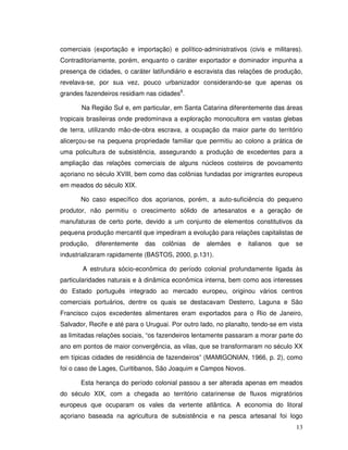 comerciais (exportação e importação) e político-administrativos (civis e militares).
Contraditoriamente, porém, enquanto o caráter exportador e dominador impunha a
presença de cidades, o caráter latifundiário e escravista das relações de produção,
revelava-se, por sua vez, pouco urbanizador considerando-se que apenas os
grandes fazendeiros residiam nas cidades6.

       Na Região Sul e, em particular, em Santa Catarina diferentemente das áreas
tropicais brasileiras onde predominava a exploração monocultora em vastas glebas
de terra, utilizando mão-de-obra escrava, a ocupação da maior parte do território
alicerçou-se na pequena propriedade familiar que permitiu ao colono a prática de
uma policultura de subsistência, assegurando a produção de excedentes para a
ampliação das relações comerciais de alguns núcleos costeiros de povoamento
açoriano no século XVIII, bem como das colônias fundadas por imigrantes europeus
em meados do século XIX.

       No caso específico dos açorianos, porém, a auto-suficiência do pequeno
produtor, não permitiu o crescimento sólido de artesanatos e a geração de
manufaturas de certo porte, devido a um conjunto de elementos constitutivos da
pequena produção mercantil que impediram a evolução para relações capitalistas de
produção,   diferentemente   das   colônias   de   alemães    e   italianos   que   se
industrializaram rapidamente (BASTOS, 2000, p.131).

       A estrutura sócio-econômica do período colonial profundamente ligada às
particularidades naturais e à dinâmica econômica interna, bem como aos interesses
do Estado português integrado ao mercado europeu, originou vários centros
comerciais portuários, dentre os quais se destacavam Desterro, Laguna e São
Francisco cujos excedentes alimentares eram exportados para o Rio de Janeiro,
Salvador, Recife e até para o Uruguai. Por outro lado, no planalto, tendo-se em vista
as limitadas relações sociais, “os fazendeiros lentamente passaram a morar parte do
ano em pontos de maior convergência, as vilas, que se transformaram no século XX
em típicas cidades de residência de fazendeiros” (MAMIGONIAN, 1966, p. 2), como
foi o caso de Lages, Curitibanos, São Joaquim e Campos Novos.

       Esta herança do período colonial passou a ser alterada apenas em meados
do século XIX, com a chegada ao território catarinense de fluxos migratórios
europeus que ocuparam os vales da vertente atlântica. A economia do litoral
açoriano baseada na agricultura de subsistência e na pesca artesanal foi logo
                                                                                    13
 