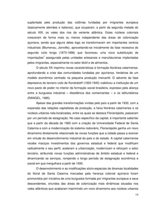 suplantada pela produção das colônias fundadas por imigrantes europeus
(basicamente alemães e italianos), que ocuparam, a partir da segunda metade do
século XIX, os vales dos rios da vertente atlântica. Estes núcleos coloniais
cresceram de forma mais ou menos independente das áreas de colonização
açoriana, sendo que alguns deles logo se transformaram em importantes centros
industriais (Blumenau, Joinville), aproveitando-se inicialmente da fase recessiva do
segundo ciclo longo (1873-1896) que favoreceu uma nova substituição de
importações7 assegurada pelas unidades artesanais e manufatureiras implantadas
pelos imigrantes, especialmente no setor têxtil e de alimentos.
      O século XX imprimiu novas características à formação litorânea catarinense,
aprofundando a crise das comunidades fundadas por açorianos, herdeiras de um
modelo econômico centrado na pequena produção mercantil. O advento da fase
depressiva do terceiro ciclo de Kondratieff (1920-1945) viabilizou a instituição de um
novo pacto de poder no interior da formação social brasileira, expresso pela aliança
entre a burguesia industrial – dissidência dos comerciantes – e os latifundiários
(RANGEL, 1985).
      Apesar das grandes transformações vividas pelo país a partir de 1930, com a
expansão das relações capitalistas de produção, a faixa litorânea catarinense e os
núcleos urbanos nela localizadas, entre os quais se destaca Florianópolis, passaram
por um período de estagnação. No caso específico da capital, é importante salientar
que a partir da década de 1960 com a criação da Universidade Federal de Santa
Catarina e com a modernização do sistema rodoviário, Florianópolis ganha um novo
dinamismo diretamente relacionado às novas funções que a cidade passa a exercer
em virtude do desenvolvimento industrial do país e do estado. A capital catarinense
recebe maciços investimentos dos governos estadual e federal que modificam
radicalmente o seu perfil, aceleram a urbanização, modernizam e reforçam o setor
terciário, atribuindo novas funções administrativas de âmbito estadual e federal e
dinamizando os serviços, rompendo o longo período de estagnação econômica e
social em que mergulhara a partir de 1930.
      O desenvolvimento e as modificações sócio-espaciais de diversas localidades
do litoral de Santa Catarina marcadas pela herança colonial açoriana foram
promovidos por iniciativa de uma burguesia formada por imigrantes europeus e seus
descendentes, oriundos das áreas de colonização mais dinâmicas situadas nos
vales atlânticos que acabaram imprimindo um novo dinamismo aos núcleos urbanos

                                                                                   14
 
