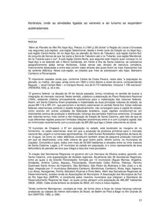 litorâneos, onde as atividades ligadas ao veraneio e ao turismo se expandem
aceleradamete.



NOTAS
1
 Além do Planalto do Alto Rio Itajaí-Açu, Peluso Jr.(1991,p.39) divide “a Região do Litoral e Encostas
nas seguintes sub-regiões: sub-região Setentrional, desde o limite norte do Estado ao rio Itajaí-Açu;
sub-região Centro-Norte, do rio Itajaí-Açu ao planalto da Serra do Tabuleiro; sub-região Centro-Sul,
do conjunto de Serras de que faz parte a Serra do Tabuleiro até o rio Tubarão; sub-região Meridional,
do rio Tubarão para o sul”. A sub-região Centro-Norte, que segundo este mesmo autor começa no rio
Itajaí-Açu e se estende até o Morro Cambirela, em frente à ilha de Santa Catarina, se caracteriza
geograficamente pelas serras litorâneas. Estas serras são dorsais de estrutura complexa,
maturamente dissecadas e entre elas correm vales através dos quais fluem os mais importantes rios
da vertente Atlântica. Nesta sub-região, as cidades que mais se sobressaem são Itajaí, Balneário
Camboriú e Florianópolis
2
 É importante ressaltar ainda que, conforme Carlos da Costa Pereira, nesta data “a população do
planalto, ou melhor, de Lajes, ainda como em 1820 o único distrito a oeste da serra, compreendendo
Baguais – atual Campo Belo – e Campos Novos, era de 6.772 habitantes, inclusive 1.195 escravos”
(PEREIRA,1943, p. 43 e 44).
3
 O governo federal, na década de 40 do século passado, tomou iniciativas no sentido de buscar a
integração do mercado nacional. Neste sentido, viabilizou a elaboração do Plano Rodoviário Nacional
(1944), adotando critérios principalmente econômicos para a implantação das rodovias federais.
Assim, em Santa Catarina foram projetadas e implantadas as duas principais rodovias do estado, as
atuais BR-116 e BR-101, que percorrem o território catarinense no sentido Norte-Sul. Estas rodovias
federais catarinenses cortando o estado longitudinalmente, não convergiam para a capital do estado,
como ocorreu em outras unidades da federação brasileira, cujas capitais constituíram-se em
importantes centros de produção e distribuição, herança dos períodos históricos anteriores. O traçado
das rodovias tornou mais visível a não-integração do Estado de Santa Catarina, pelo fato de que as
suas diferentes regiões possuíam limitadas relações econômicas entre si e com a própria capital, fato
só minimizado recentemente com a construção da BR-282 que liga o Oeste catarinense ao litoral.
4
 O município de Chapecó, o 8º em população no estado, está localizado às margens do rio
homônimo, no oeste catarinense, área em que a produção de produtos primários para o mercado
nacional deu origem a numerosas agroindústrias. Os vales fluviais florestados integrantes da bacia do
rio Uruguai, tal como os vales atlânticos constituem também áreas de pequena produção mercantil
em que se desenvolveu uma rede urbana da qual fazem parte, dentre outros, os municípios de
Caçador, Concórdia e Içara, todos com mais de 50.000 habitantes e situados entre os vinte maiores
de Santa Catarina. Lages, o 6º município do estado em população, é o único representante da área
latifundiária do planalto serrano que integra a lista dos mais povoados.
5
 A criação das Secretarias Regionais no governo de Luiz Henrique da Silveira acabou gerando, em
Santa Catarina, uma superposição de divisões regionais. Atualmente são 36 Secretarias Regionais,
entre as quais a da Grande Florianópolis, formada por 13 municípios (Águas Mornas, Angelina,
Anitápolis, Antônio Carlos, Biguaçu, Florianópolis, Governador Celso Ramos, Palhoça, Rancho
Queimado Santo Amaro da Imperatriz, São Bonifácio, São Pedro de Alcântara e São José) e a de
Itajaí, integrada por 11 municípios (Balneário Camboriú, Bombinhas, Camboriú, Ilhota, Itajaí, Itapema,
Luiz Alves, Navegantes, Penha, Balneário Piçarras e Porto Belo). Além das Secretarias Regionais de
Desenvolvimento, existem ainda as Associações de Municípios. A Associação dos Municípios da Foz
do Rio Itajaí-Açú (AMFRI), é constituída pelos mesmos municípios que integram a Secretaria de
Desenvolvimento Regional de Itajaí, os quais juntos abrigam uma população de 485.687 habitantes
(IBGE, 2006). Cabe ainda lembrar as divisões do IBGE, em micro e meso-regiões.
6
 Ainda conforme Mamigonian, constata-se hoje, de forma clara a força de nossa herança colonial,
analisando as cidades do interior latifundiário do Brasil, de Belém do Pará à Bagé no Rio Grande do
Sul (SANTOS, 1982, p. 296).

                                                                                                   15
 