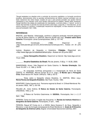 7
 Rangel estabelece as relações entre a evolução da economia capitalista e a formação econômica
brasileira, demonstrando como os grandes acontecimentos da história nacional coincidem com as
fases recessivas dos ciclos longos, ocasião em que o país precisa proceder aos ajustes internos
necessários a sua inserção numa nova divisão internacional do trabalho. Nestas fases recessivas,
Rangel identifica três etapas de substituição de importações, a primeira delas, a “natural”, se dá no
interior das fazendas no período de crise do primeiro ciclo longo; a segunda, a “manufatureira”, já nos
centros urbanos; e a terceira, a substituição industrial de importações, na fase recessiva do terceiro
ciclo de Kondratieff (1921-1948).


REFERÊNCIAS
BASTOS, José Messias. Urbanização, comércio e pequena produção mercantil pesqueira
na Ilha de Santa Catarina. In: SANTOS, Maurício Aurélio dos (org.). Ensaios sobre Santa
Catarina. Florianópolis: Letras Contemporâneas, 2000. p. 127-140.

BRASIL.              Constituição              (1988).             Disponível       em:
<http://www.planalto.gov.br/ccivil_03/Constituicao/Constituiçao.htm>. Acesso em 30 julho
2007.

Instituto   Brasileiro    de    Geografia     e       Cidades. Disponível
                                                   Estatística.                                   em:
<http://www.ibge.gov.br/cidadesat/default.php>. Acesso em 25 junho 2007.

_______. Censo Demográfico Brasileiro. Disponível na Internet. http://www.ibge.com.br/.
10 jun. 2006.

_______. Anuário Estatístico do Brasil. Rio de Janeiro, V.60,p. 1-1-8-26, 2000.

MAMIGONIAN, Armen. Vida Regional em Santa Catarina. In: Revista Orientação. São
Paulo: IG-USP, n. 2, 1966, p. 35-38.

_______. As conquistas marítimas portuguesas e a incorporação do litoral de Santa
Catarina. In: ANDRADE, Manuel Correia de et al. (orgs.). O Mundo que o Português
Criou: Brasil-século XVI. Recife: CNPq/Fjn, 1998. p. 65-72.

_______. Notas sobre a Geografia Urbana Brasileira. In: SANTOS, Milton (org.).
Novos Rumos da Geografia Brasileira. São Paulo: Hucitec, 1982.

MONTEIRO, Carlos Augusto et al. Panorama regional do Brasil. In: O Brasil Meridional. Rio
de Janeiro: IBGE, 1967, p. 85-108.

PELUSO JR., Victor Antônio. O Relevo do Estado de Santa Catarina. Florianópolis:
CNG/DEGC, 1952. p. 42.

_______. O Relevo do Território Catarinense. In: GEOSUL. Florianópolis, Ano I, n. 2, 2º
Sem., 1986.

PEREIRA, Carlos da Costa. A região das Araucárias. In: Revista do Instituto Histórico e
Geográfico de Santa Catarina. Florianópolis, 2º sem. , 1946.

PEREIRA, Raquel Mª Fontes do A. e VIEIRA, Maria Graciana E. de Deus. Geografia e
Marxismo: o caso da formação socioespacial do Brasil Meridional. In: Anais do XI Encontro
de Geógrafos da América Latina. Bogotá: Universidade Nacional de Colômbia, 2007.


                                                                                                    16
 