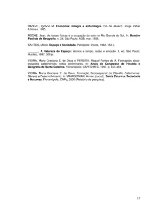 RANGEL, Ignácio M. Economia: milagre e anti-milagre. Rio de Janeiro: Jorge Zahar
Editores, 1985.

ROCHE, Jean. As bases físicas e a ocupação do solo no Rio Grande do Sul. In: Boletim
Paulista de Geografia. n. 28. São Paulo: AGB, mar. 1958.

SANTOS, Milton. Espaço e Sociedade. Petrópolis: Vozes, 1982. 152 p.

_______. A Natureza do Espaço: técnica e tempo, razão e emoção. 2. ed. São Paulo:
Hucitec, 1997. 308 p.

VIEIRA, Maria Graciana E. de Deus e PEREIRA, Raquel Fontes do A. Formações sócio-
espaciais catarinenses: notas preliminares. In: Anais do Congresso de História e
Geografia de Santa Catarina. Florianópolis: CAPES/MEC, 1997. p. 453-463.

VIEIRA, Maria Graciana E. de Deus. Formação Socioespacial do Planalto Catarinense:
Gênese e Desenvolvimento. In: MAMIGONIAN, Armen (coord.). Santa Catarina: Sociedade
e Natureza. Florianópolis, CNPq, 2000 (Relatório de pesquisa).




                                                                                 17
 