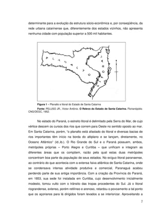 determinante para a evolução da estrutura sócio-econômica e, por conseqüência, da
rede urbana catarinense que, diferentemente dos estados vizinhos, não apresenta
nenhuma cidade com população superior a 500 mil habitantes.




       Figura 1 – Planalto e litoral do Estado de Santa Catarina
      Fonte: PELUSO JR., Victor Antônio. O Relevo do Estado de Santa Catarina. Florianópolis:
CNG/DEGC, 1952.


       No estado do Paraná, o estreito litoral é delimitado pela Serra do Mar, de cujo
vértice descem os cursos dos rios que correm para Oeste no sentido oposto ao mar.
Em Santa Catarina, porém, “o planalto está afastado do litoral e diversas bacias de
rios importantes têm início na borda do altiplano e se lançam, diretamente, no
Oceano Atlântico” (id.,ib.). O Rio Grande do Sul e o Paraná possuem, ambos,
metrópoles próprias – Porto Alegre e Curitiba – que unificam e integram as
diferentes áreas que os compõem, razão pela qual estas duas metrópoles
concentram boa parte da população de seus estados. No exíguo litoral paranaense,
ao contrário do que acontecia com a extensa faixa atlântica de Santa Catarina, onde
se condensava intensa atividade produtiva e comercial, Paranaguá acabou
perdendo parte de sua antiga importância. Com a criação da Província do Paraná,
em 1853, sua sede foi instalada em Curitiba, cujo desenvolvimento inicialmente
modesto, tomou vulto com o trânsito das tropas procedentes do Sul. Já o litoral
riograndense, extenso, porém retilíneo e arenoso, retardou o povoamento a tal ponto
que os açorianos para lá dirigidos foram levados a se interiorizar. Aproveitando a

                                                                                           2
 
