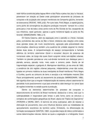 rede hídrica constituída pelas lagoas Mirim e dos Patos e pelos rios Jacuí e Vacacaí,
penetraram em direção ao Oeste onde participaram ativamente do processo de
conquista e de ocupação dos campos meridionais da Campanha gaúcha, tornando-
se estancieiros (ROCHE, 1958, p.62). Por outro lado, Porto Alegre, a capital gaúcha,
como ponto de convergência da pequena produção mercantil, “sempre foi a única
porta para o mar de toda a área centro-norte do Rio Grande do Sul, escapando de
sua influência, neste particular, apenas a parte meridional ligada ao porto do Rio
Grande” (MAMIGONIAN, 1966, p. 6).
      Em Santa Catarina, além da separação entre o planalto e o litoral, marcada
pelos contrafortes das serras do Mar e Geral, inibidores das relações entre estas
duas grandes áreas até muito recentemente, agravada pela precariedade das
comunicações, observa-se também uma ausência de unidade espacial no interior
destas duas áreas. A compartimentação do espaço correspondente à fachada
atlântica do território catarinense (litoral e encostas) decorre da presença de
numerosos vales, ao longo dos quais foram surgindo várias sub-regiões urbanas.
Também no planalto percebe-se uma sub-divisão territorial com destaque para o
planalto serrano, planalto norte, meio oeste e extremo oeste. Diante de tal
fragmentação espacial, o geógrafo A. Mamigonian identificou, já nos anos de 1960,
a existência de oito regiões urbanas pequenas, independentes umas das outras,
ligadas em primeira instância às duas metrópoles do Brasil meridional, Porto Alegre
e Curitiba, quanto ao consumo de bens e serviços e às metrópoles maiores (São
Paulo principalmente) quanto ao escoamento da produção (MAMIGONIAN, 1966).
Isto significa dizer que a singular multipolarização do sistema urbano catarinense foi
percebida muito precocemente e que para entendê-la cabe distinguir os vários tipos
de regiões existentes no estado quanto à produção.
      Dentre    os   elementos   determinantes    do   processo    de   conquista   e
desenvolvimento do território do Brasil meridional, destaca-se o clima, visto que “a
subtropicalidade é responsável pelo tempo e pela forma como se estrutura o
complexo de combinações geográficas do Brasil, abaixo do Trópico de Capricórnio”
(PEREIRA e VIEIRA, 2007). O domínio do clima subtropical, além de retardar a
efetivação do povoamento, teve uma influência decisiva sobre as modalidades de
aproveitamento econômico do território sulino. Entretanto, na diferenciação da
formação socioespacial (SANTOS, 1982), os grandes traços do relevo combinados a
outras determinações naturais, dentre as quais a vegetação e a hidrografia, foram

                                                                                    3
 