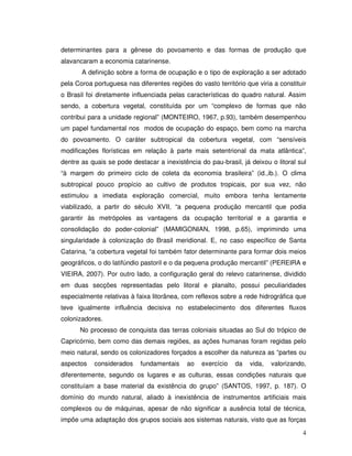 determinantes para a gênese do povoamento e das formas de produção que
alavancaram a economia catarinense.
       A definição sobre a forma de ocupação e o tipo de exploração a ser adotado
pela Coroa portuguesa nas diferentes regiões do vasto território que viria a constituir
o Brasil foi diretamente influenciada pelas características do quadro natural. Assim
sendo, a cobertura vegetal, constituída por um “complexo de formas que não
contribui para a unidade regional” (MONTEIRO, 1967, p.93), também desempenhou
um papel fundamental nos modos de ocupação do espaço, bem como na marcha
do povoamento. O caráter subtropical da cobertura vegetal, com “sensíveis
modificações florísticas em relação à parte mais setentrional da mata atlântica”,
dentre as quais se pode destacar a inexistência do pau-brasil, já deixou o litoral sul
“à margem do primeiro ciclo de coleta da economia brasileira” (id.,ib.). O clima
subtropical pouco propício ao cultivo de produtos tropicais, por sua vez, não
estimulou a imediata exploração comercial, muito embora tenha lentamente
viabilizado, a partir do século XVII, “a pequena produção mercantil que podia
garantir às metrópoles as vantagens da ocupação territorial e a garantia e
consolidação do poder-colonial” (MAMIGONIAN, 1998, p.65), imprimindo uma
singularidade à colonização do Brasil meridional. E, no caso específico de Santa
Catarina, “a cobertura vegetal foi também fator determinante para formar dois meios
geográficos, o do latifúndio pastoril e o da pequena produção mercantil” (PEREIRA e
VIEIRA, 2007). Por outro lado, a configuração geral do relevo catarinense, dividido
em duas secções representadas pelo litoral e planalto, possui peculiaridades
especialmente relativas à faixa litorânea, com reflexos sobre a rede hidrográfica que
teve igualmente influência decisiva no estabelecimento dos diferentes fluxos
colonizadores.
      No processo de conquista das terras coloniais situadas ao Sul do trópico de
Capricórnio, bem como das demais regiões, as ações humanas foram regidas pelo
meio natural, sendo os colonizadores forçados a escolher da natureza as “partes ou
aspectos   considerados     fundamentais    ao   exercício   da    vida,   valorizando,
diferentemente, segundo os lugares e as culturas, essas condições naturais que
constituíam a base material da existência do grupo” (SANTOS, 1997, p. 187). O
domínio do mundo natural, aliado à inexistência de instrumentos artificiais mais
complexos ou de máquinas, apesar de não significar a ausência total de técnica,
impõe uma adaptação dos grupos sociais aos sistemas naturais, visto que as forças

                                                                                     4
 