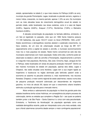 estado, apresentados na tabela 2, o que mais cresceu foi Palhoça (4,66% ao ano),
município da grande Florianópolis. Lages, localizada no planalto serrano, registrou o
menor índice, crescendo, no mesmo período, apenas 1,10% ao ano. Os municípios
com as mais elevadas taxas de crescimento demográfico anual do estado no
período citado, estão localizados nas áreas costeiras, como é o caso de Itapoá
(9,28%), Itapema (8,82%), Araquari (7,37%), Bombinhas (7,09%) e Balneário
Camboriú (6,96%).
         A elevada concentração da população na fachada atlântica, entretanto, é
um fato já registrado no passado, visto que em 1856 Santa Catarina possuía
111.109 habitantes, dos quais 104.317 viviam no litoral (PEREIRA, 1943, p.43)2.
Dados econômicos e demográficos recentes atestam o acelerado crescimento, na
faixa costeira, de um eixo de urbanização situado ao longo da BR 1013,
especialmente entre a capital do estado e Joinville, o município economicamente
mais rico e mais populoso do estado. Neste trecho concentram-se sete dos dez
municípios catarinenses com maior população. Estão entre eles, conforme pode ser
observado na tabela 2, além de Joinville e Florianópolis, respectivamente o primeiro
e o segundo mais populosos, Blumenau, São José, Criciúma, Itajaí, Jaraguá do Sul
e Palhoça, todos localizados em áreas de pequena produção mercantil4. Dentre os
dez maiores municípios do estado em população, apenas dois deles, Lages e
Chapecó, não estão situadas zona litorânea. Lages tem a sua origem ligada ao
tropeirismo e localiza-se na região dominada pelo latifúndio pastoril onde a
economia se assenta na pecuária extensiva e, mais recentemente, nos recursos
florestais. Chapecó, o maior centro regional do oeste catarinense, nasceu numa área
de pequena produção mercantil colonizada por descendentes de imigrantes
gaúchos, no início do século XX, época em que o crescimento urbano brasileiro
estimulou a produção agrícola para o mercado interno.
         Muito embora o adensamento da população no litoral de grande parte dos
estados brasileiros tenha raízes históricas, em conseqüência do próprio processo de
colonização, dentre os estados que compõem a Região Sul – aos quais se poderia
também juntar o de São Paulo – Santa Catarina é o único com esta peculiaridade.
Entretanto, o “fenômeno da litoralização” da população apontado como uma
realidade demográfica recente, pode ser interpretado como uma meia verdade, visto
que o litoral catarinense concentra desde sempre o maior contingente populacional.


                                                                                   7
 