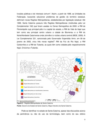 funções públicas e de interesse comum". Assim, a partir de 1998, as Unidades da
Federação, buscando solucionar problemas de gestão do território estadual,
definiram novas Regiões Metropolitanas, estabelecidas por legislação estadual. Até
1999, Santa Catarina possuía três Regiões Metropolitanas (instituídas pela Lei
Complementar 162) que foram usadas no Censo Demográfico de 2000: a RM de
Florianópolis cujo principal pólo é a capital do estado, a RM do Vale do Itajaí que
tem como seu principal centro urbano a cidade de Blumenau e a RM do
Norte/Nordeste Catarinense onde Joinville é o núcleo urbano central (IBGE, 2000). A
Lei Complementar 221, sancionada pelo Governador Esperidião Amin, em 09 de
janeiro de 2002, criou três novas regiões5: RM da Foz do Rio Itajaí, a RM
Carbonífera e a RM de Tubarão, as quais têm como cidades-pólo respectivamente
Itajaí, Criciúma e Tubarão.




Figura 2 – Regiões Metropolitadas de Santa Catarina
Fonte: Governo do Estado de Santa Catarina. Mapa Interativo de Santa Catarina.


      Pode-se identificar no estado de Santa Catarina, apesar das discussões acerca
da pertinência ou não do uso da terminologia, bem como do seu efetivo


                                                                                 9
 