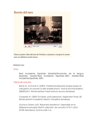 Referencias
Citas
Real Academia Española (Madrid).Diccionario de la lengua
Española. Madrid: Real Academia Española, 2001. Madrid: Real
Academia Española, 2001.
.Obras de consulta
Batal, M., & Hunter, E. (2007). Traditional Lebanese recipes based on
wild plants: An answer to diet simplification?. Food & Nutrition Bulletin,
28S303-S311. Retrieved from Food Science Source database.
Chappell, M. (2009, October). patty pleasures. Vegetarian Times, 30.
Retrieved from Academic Search Complete database.
Gustavo, Ghersi; (s/f); "Recetario doméstico"; disponible en la
biblioteca principal UDLAP; colección de consulta; R TX11 c3.8 /
ECDK; Barcelona: Gustavo Gili, n.d..
 