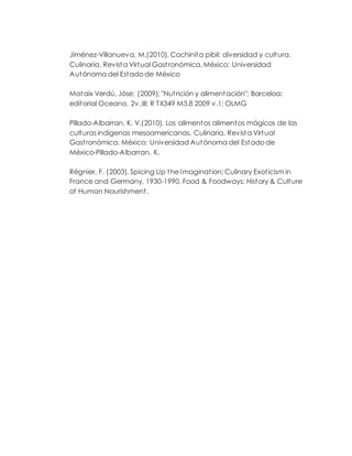 Jiménez-Villanueva, M.(2010). Cochinita pibil: diversidad y cultura.
Culinaria. Revista Virtual Gastronómica. México: Universidad
Autónoma del Estado de México
Mataix Verdú, Jóse; (2009); "Nutrición y alimentación"; Barceloa:
editorial Oceano, 2v.:ill; R TX349 M3.8 2009 v.1; OLMG
Pillado-Albarran, K. V.(2010). Los alimentos alimentos mágicos de las
culturas indigenas mesoamericanas. Culinaria. Revista Virtual
Gastronómica. México: Universidad Autónoma del Estado de
México-Pillado-Albarran, K.
Régnier, F. (2003). Spicing Up the Imagination: Culinary Exoticism in
France and Germany, 1930-1990. Food & Foodways: History & Culture
of Human Nourishment,
 