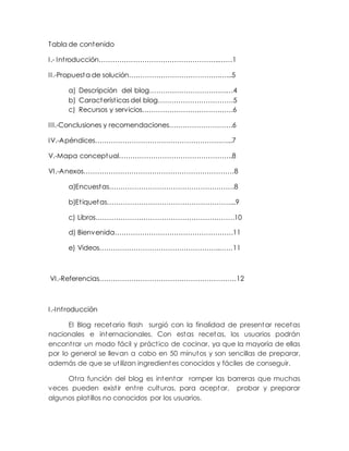 Tabla de contenido
I.- Introducción……………………………………………..……1
II.-Propuesta de solución………………………………….…...5
a) Descripción del blog…………………………….…4
b) Características del blog……………………………5
c) Recursos y servicios………………………………….6
III.-Conclusiones y recomendaciones……………………….6
IV.-Apéndices……………………………………………….…...7
V.-Mapa conceptual…………………………………………..8
VI.-Anexos…………………………………………………………8
a)Encuestas……………………………………………….8
b)Etiquetas………………………………………………...9
c) Libros…………………………………………………….10
d) Bienvenida…………………………………………….11
e) Videos……………………………………………..……11
VI.-Referencias……………………………………………………12
I.-Introducción
El Blog recetario flash surgió con la finalidad de presentar recetas
nacionales e internacionales. Con estas recetas, los usuarios podrán
encontrar un modo fácil y práctico de cocinar, ya que la mayoría de ellas
por lo general se llevan a cabo en 50 minutos y son sencillas de preparar,
además de que se utilizan ingredientes conocidos y fáciles de conseguir.
Otra función del blog es intentar romper las barreras que muchas
veces pueden existir entre culturas, para aceptar, probar y preparar
algunos platillos no conocidos por los usuarios.
 
