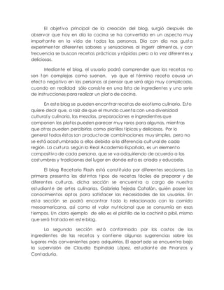 El objetivo principal de la creación del blog, surgió después de
observar que hoy en día la cocina se ha convertido en un aspecto muy
importante en la vida de todas las personas. Día con día nos gusta
experimentar diferentes sabores y sensaciones al ingerir alimentos, y con
frecuencia se buscan recetas prácticas y rápidas pero a la vez diferentes y
deliciosas.
Mediante el blog, el usuario podrá comprender que las recetas no
son tan complejas como suenan, ya que el término receta causa un
efecto negativo en las personas al pensar que será algo muy complicado,
cuando en realidad sólo consiste en una lista de ingredientes y una serie
de instrucciones para realizar un plato de cocina.
En este blog se pueden encontrar recetas de exotismo culinario. Esto
quiere decir que, a raíz de que el mundo cuenta con una diversidad
cultural y culinaria, las mezclas, preparaciones e ingredientes que
componen los platos pueden parecer muy raros para algunos, mientras
que otros pueden percibirlos como platillos típicos y deliciosos. Por lo
general todos éstos son producto de combinaciones muy simples, pero no
se está acostumbrado a ellos debido a la diferencia cultural de cada
región. La cult ura, según la Real Academia Española, es un elemento
compositivo de cada persona, que se va adquiriendo de acuerdo a las
costumbres y tradiciones del lugar en donde esta es criada y educada.
El blog Recetario Flash está constituido por diferentes secciones. La
primera presenta los distintos tipos de recetas fáciles de preparar y de
diferentes culturas, dicha sección se encuentra a cargo de nuestra
estudiante de artes culinarias, Gabriela Tejeda Catalán, quién posee los
conocimientos aptos para satisfacer las necesidades de los usuarios. En
esta sección se podrá encontrar todo lo relacionado con la comida
mesoamericana, así como el valor nutricional que se consumía en esos
tiempos. Un claro ejemplo de ello es el platillo de la cochinita pibil, mismo
que será tratado en este blog.
La segunda sección está conformada por los costos de los
ingredientes de las recetas y contiene algunas sugerencias sobre los
lugares más convenientes para adquirirlos. El apartado se encuentra bajo
la supervisión de Claudia Espíndola López, estudiante de Finanzas y
Contaduría.
 