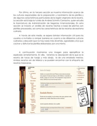 Por último, en la tercera sección se muestra información acerca de
las culturas responsables de la preparación y nacimiento de los platillos y
de algunas características particulares de la región originaria de la receta.
La sección está bajo la tutela de Andrea Schmitz Camacho, quien estudia
la licenciatura de Administración de Negocios Internacionales. En esta
sección se incluirá un análisis de recetas hechas a base de plantas con
platillos procesados, así como las características de las recetas de exotismo
culinario.
A través de este medio, se espera brindar información útil para los
usuarios e invitarlos a romper barreras en cuanto a las diferentes culturas
culinarias y descubrir que no hay nada más divertido, agradable y rico que
cocinar y disfrutar los platillos elaborados por uno mismo.
A continuación mostramos una imagen para ejemplificar lo
explicado anteriormente. En ella, tenemos la descripción de lo que es la
receta de tacos de tasajo y más abajo, la de una ensalada mestiza.
Ambas recetas son de México y se pueden encontrar con la etiqueta de
recetas mexicanas.
 