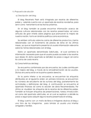 II.-Propuesta de solución
a) Descripción del blog
El blog Recetario Flash está integrado por recetas de diferentes
países y además cuenta con un apartado de recetas navideñas, para
servir como herramienta en las fechas próximas.
En el blog también se puede encontrar información acerca de
algunas culturas relacionadas con las recetas presentadas; así como
artículos de gran interés sobre páginas que promueven la mejora de
nuestra nación, tanto en ámbitos políticos como económicos.
Se exhiben artículos sobre los costos de diferentes productos y textos
relacionados con el incremento de precios de éstos en los últimos
meses, ya que es importante presentar al usuario información relevante
sobre los temas relacionados con el blog.
Existe un apartado denominado Solicitudes, el cual contiene la
información necesaria para que el usuario pueda acceder a las recetas
que desee. En dicho apartado se detallan los pasos a seguir; así como
los costos de cada receta.
b) Características del blog
Se encuentra conformado por dos encuestas, las cuales contribuyen
a la mejora del blog, a través de la retroalimentación de los usuarios.
Dichas encuestas están en la parte superior derecha.
En la parte inferior a las encuestas, se encuentran las etiquetas
distribuidas en el siguiente orden: en primera instancia, se encuentran
los números de estudiante de las autoras del blog, posteriormente las
actividades y definiciones del blog. A continuación se encuentra el
apartado Finanzas así como la sección de Libros Recomendados. Por
último se visualizan las etiquetas de la recetas de los diferentes países.
También se incluyen etiquetas de presentaciones, tareas, introducción;
así como del apartado solicitudes, en el cual se explican a detalle los
pasos a seguir para adquirir alguna receta presentada en el blog.
El blog cuenta con un matiz de libros e imágenes alusivas al blog y
una foto de las integrantes para brindar al usuario una interfaz
amigable y familiar.
 