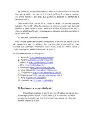 Se presenta una sección de libros, en la cual se menciona el título del
libro, autor, editorial y demás datos bibliográficos. También se muestra
un breve resumen del libro, que pretende describir su contenido a
grandes rasgos.
Debido al interés que se tiene por parte de los autores del blog por
brindar información útil a los usuarios, se diseñó un apartado llamado
recursos y servicios de internet, mediante el cual se muestran los links a
sitios de vital importancia y ayuda para la persona que desee ampliar su
acervo cultural.
d) Recursos y servicios de internet.
Esta sección permite al usuario trasladarse a otros sitios de interés que no
sólo tienen que ver con el blog, sino que también se encuentran otros
recursos que permiten informarse sobre redes, sitios de interés social y
páginas que promueven el desarrollo de México.
Los sitios presentados en el blog son:
1.- Altavista (http://www.altavista.com/)
2.- Ask (http://es.ask.com/?o=312&l=dir)
3.-Delicious (http://www.delicious.com/
4.-Ciria (http://ciria.udlap.mx/
5.-Don Busca http://www.donbusca.com/
6.- Librarything http://www.librarything.com/
7.- Mindsmeister http://www.mindmeister.com/es
8.-México Abierto http://www.mexicoabierto.org/
9. - Ning http://www.ning.com/
10. - Second Life http://secondlife.com/
III.-Conclusiones y recomendaciones.
Después de explicar el objetivo de nuestro blog, se espera que
nuestra propuesta ayude a los usuarios que nos visiten a hacerse
amigos de la cocina, ya que pretendemos erradicar los mitos que
existen referentes a ella.
 