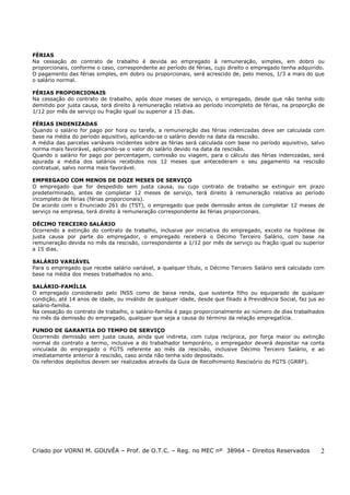 FÉRIAS
Na cessação do contrato de trabalho é devida ao empregado à remuneração, simples, em dobro ou
proporcionais, conforme o caso, correspondente ao período de férias, cujo direito o empregado tenha adquirido.
O pagamento das férias simples, em dobro ou proporcionais, será acrescido de, pelo menos, 1/3 a mais do que
o salário normal.
FÉRIAS PROPORCIONAIS
Na cessação do contrato de trabalho, após doze meses de serviço, o empregado, desde que não tenha sido
demitido por justa causa, terá direito à remuneração relativa ao período incompleto de férias, na proporção de
1/12 por mês de serviço ou fração igual ou superior a 15 dias.
FÉRIAS INDENIZADAS
Quando o salário for pago por hora ou tarefa, a remuneração das férias indenizadas deve ser calculada com
base na média do período aquisitivo, aplicando-se o salário devido na data da rescisão.
A média das parcelas variáveis incidentes sobre as férias será calculada com base no período aquisitivo, salvo
norma mais favorável, aplicando-se o valor do salário devido na data da rescisão.
Quando o salário for pago por percentagem, comissão ou viagem, para o cálculo das férias indenizadas, será
apurada a média dos salários recebidos nos 12 meses que antecederam o seu pagamento na rescisão
contratual, salvo norma mais favorável.
EMPREGADO COM MENOS DE DOZE MESES DE SERVIÇO
O empregado que for despedido sem justa causa, ou cujo contrato de trabalho se extinguir em prazo
predeterminado, antes de completar 12 meses de serviço, terá direito à remuneração relativa ao período
incompleto de férias (férias proporcionais).
De acordo com o Enunciado 261 do (TST), o empregado que pede demissão antes de completar 12 meses de
serviço na empresa, terá direito à remuneração correspondente às férias proporcionais.
DÉCIMO TERCEIRO SALÁRIO
Ocorrendo a extinção do contrato de trabalho, inclusive por iniciativa do empregado, exceto na hipótese de
justa causa por parte do empregador, o empregado receberá o Décimo Terceiro Salário, com base na
remuneração devida no mês da rescisão, correspondente a 1/12 por mês de serviço ou fração igual ou superior
a 15 dias.
SALÁRIO VARIÁVEL
Para o empregado que recebe salário variável, a qualquer título, o Décimo Terceiro Salário será calculado com
base na média dos meses trabalhados no ano.
SALÁRIO-FAMÍLIA
O empregado considerado pelo INSS como de baixa renda, que sustenta filho ou equiparado de qualquer
condição, até 14 anos de idade, ou inválido de qualquer idade, desde que filiado à Previdência Social, faz jus ao
salário-família.
Na cessação do contrato de trabalho, o salário-família é pago proporcionalmente ao número de dias trabalhados
no mês da demissão do empregado, qualquer que seja a causa do término da relação empregatícia.
FUNDO DE GARANTIA DO TEMPO DE SERVIÇO
Ocorrendo demissão sem justa causa, ainda que indireta, com culpa recíproca, por força maior ou extinção
normal do contrato a termo, inclusive a do trabalhador temporário, o empregador deverá depositar na conta
vinculada do empregado o FGTS referente ao mês da rescisão, inclusive Décimo Terceiro Salário, e ao
imediatamente anterior à rescisão, caso ainda não tenha sido depositado.
Os referidos depósitos devem ser realizados através da Guia de Recolhimento Rescisório do FGTS (GRRF).

Criado por VORNI M. GOUVÊA – Prof. de O.T.C. – Reg. no MEC nº 38964 – Direitos Reservados

2

 