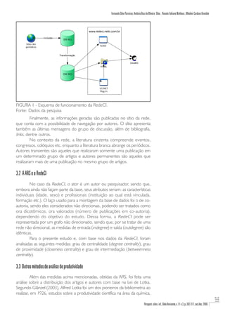 Fernando Silva Parreiras, Antônio Braz de Oliveira Silva , Renato Fabiano Matheus , Wladmir Cardoso Brandão



                                                 www.redeci.netic.com.br

                   Inclusão
                                 ER RCI
      Sítios dos
                                                         N2VD
      periódicos


                              Transformação


                                                                                       Usuário
                                                         HTML


                                 DW RCI




                                                         UCINET
                                                         Plug In




FIGURA 1 - Esquema de funcionamento da RedeCI.
Fonte: Dados da pesquisa
         Finalmente, as informações geradas são publicadas no sítio da rede,
que conta com a possibilidade de navegação por autores. O sítio apresenta
também as últimas mensagens do grupo de discussão, além de bibliografia,
links, dentre outros.
         No contexto da rede, a literatura cinzenta compreende eventos,
congressos, colóquios etc. enquanto a literatura branca abrange os periódicos.
Autores transientes são aqueles que realizaram somente uma publicação em
um determinado grupo de artigos e autores permanentes são aqueles que
realizaram mais de uma publicação no mesmo grupo de artigos.

3.2 A ARS e a RedeCI
         No caso da RedeCI, o ator é um autor ou pesquisador, sendo que,
embora ainda não façam parte da base, seus atributos seriam: as características
individuais (idade, sexo) e profissionais (instituição ao qual está vinculada,
formação etc.). O laço usado para a montagem da base de dados foi o de co-
autoria, sendo eles considerados não direcionais, podendo ser tratados como
ora dicotômicos, ora valorados (número de publicações em co-autoria),
dependendo do objetivo do estudo. Dessa forma, a RedeCI pode ser
representada por um grafo não direcionado, sendo que, por se tratar de uma
rede não direcional, as medidas de entrada (indegree) e saída (outdegree) são
idênticas.
         Para o presente estudo e, com base nos dados da RedeCI, foram
analisadas as seguintes medidas: grau de centralidade (degree centrality), grau
de proximidade (closeness centrality) e grau de intermediação (betweenness
centrality).

3.3 Outros métodos de análise de produtividade
          Além das medidas acima mencionadas, obtidas da ARS, foi feita uma
análise sobre a distribuição dos artigos e autores com base na Lei de Lotka.
Segundo Glänzel (2003), Alfred Lotka foi um dos pioneiros da bibliometria ao
realizar, em 1926, estudos sobre a produtividade científica na área da química,
                                                                                                                                                                                    311




                                                                                                      Perspect. ciênc. inf., Belo Horizonte, v.11 n.3, p. 302-317, set./dez. 2006
 