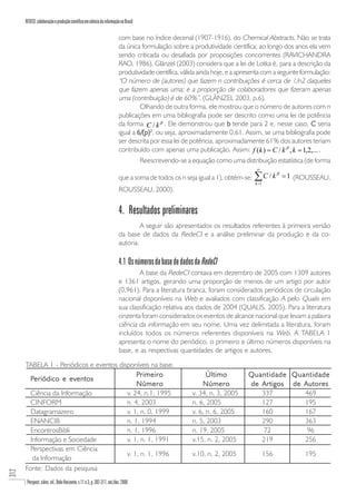 REDECI: colaboração e produção científica em ciência da informação no Brasil

                                                                           com base no índice decenal (1907-1916), do Chemical Abstracts. Não se trata
                                                                           da única formulação sobre a produtividade científica; ao longo dos anos ela vem
                                                                           sendo criticada ou desafiada por proposições concorrentes (RAVICHANDRA
                                                                           RAO, 1986). Glänzel (2003) considera que a lei de Lotka é, para a descrição da
                                                                           produtividade científica, válida ainda hoje, e a apresenta com a seguinte formulação:
                                                                           “O número de (autores) que fazem n contribuições é cerca de 1/n2 daqueles
                                                                           que fazem apenas uma; e a proporção de colaboradores que fizeram apenas
                                                                           uma (contribuição) é de 60%”. (GLÄNZEL 2003, p.6).
                                                                                    Olhando de outra forma, ele mostrou que o número de autores com n
                                                                           publicações em uma bibliografia pode ser descrito como uma lei de potência
                                                                           da forma C / k β . Ele demonstrou que b tende para 2 e, nesse caso, C seria
                                                                           igual a 6/(p)2, ou seja, aproximadamente 0,61. Assim, se uma bibliografia pode
                                                                           ser descrita por essa lei de potência, aproximadamente 61% dos autores teriam
                                                                           contribuído com apenas uma publicação. Assim: f (k ) = C / k β , k = 1,2,... ,
                                                                                     Reescrevendo-se a equação como uma distribuição estatística (de forma
                                                                                                                                  ∞

                                                                           que a soma de todos os n seja igual a 1), obtém-se:   ∑ C / k β = 1 (ROUSSEAU,
                                                                                                                                 k =1
                                                                           ROUSSEAU, 2000).


                                                                           4. Resultados preliminares
                                                                                    A seguir são apresentados os resultados referentes à primeira versão
                                                                           da base de dados da RedeCI e a análise preliminar da produção e da co-
                                                                           autoria.

                                                                           4.1 Os números da base de dados da RedeCI
                                                                                   A base da RedeCI contava em dezembro de 2005 com 1309 autores
                                                                           e 1361 artigos, gerando uma proporção de menos de um artigo por autor
                                                                           (0,961). Para a literatura branca, foram considerados periódicos de circulação
                                                                           nacional disponíveis na Web e avaliados com classificação A pelo Qualis em
                                                                           sua classificação relativa aos dados de 2004 (QUALIS, 2005). Para a literatura
                                                                           cinzenta foram considerados os eventos de alcance nacional que levam a palavra
                                                                           ciência da informação em seu nome. Uma vez delimitada a literatura, foram
                                                                           incluídos todos os números referentes disponíveis na Web. A TABELA 1
                                                                           apresenta o nome do periódico, o primeiro e último números disponíveis na
                                                                           base, e as respectivas quantidades de artigos e autores.

      TABELA 1 - Periódicos e eventos disponíveis na base.
                                             Primeiro                                                          Último          Quantidade Quantidade
        Periódico e eventos
                                             Número                                                          Número            de Artigos de Autores
        Ciência da Informação            v. 24, n.1, 1995                                                v. 34, n. 3, 2005        337        469
        CINFORM                          n. 4, 2003                                                      n. 6, 2005               127        195
        Datagramazero                    v. 1, n. 0, 1999                                                v. 6, n. 6, 2005         160        167
        ENANCIB                          n. 1, 1994                                                      n. 5, 2003               290        363
        EncontrosBibli                   n. 1, 1996                                                      n. 19, 2005               72         96
        Informação e Sociedade           v. 1, n. 1, 1991                                                v.15, n. 2, 2005         219        256
        Perspectivas em Ciência
                                         v. 1, n. 1, 1996                                                v.10, n. 2, 2005               156          195
         da Informação
      Fonte: Dados da pesquisa
312




       Perspect. ciênc. inf., Belo Horizonte, v.11 n.3, p. 302-317, set./dez. 2006
 