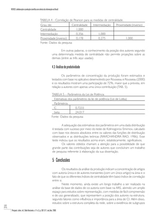 REDECI: colaboração e produção científica em ciência da informação no Brasil



                                                       TABELA 4 - Correlação de Pearson para as medidas de centralidade.
                                                       Grau de:                Centralidade                   Intermediação       Proximidade (inverso)
                                                       Centralidade              1,000
                                                       Intermediação             0,356                            1,000
                                                       Proximidade (inverso)     0,178                            0,275                   1,000
                                                       Fonte: Dados da pesquisa

                                                                                  Em outras palavras, o conhecimento da posição dos autores segundo
                                                                           uma determinada medida de centralidade não permite projeções sobre as
                                                                           demais (entre as três aqui usadas).

                                                                           4.3 Análise de produtividade

                                                                                   Os parâmetros de concentração da produção foram estimados e
                                                                           testados com base no aplicativo desenvolvido por Rousseau e Rousseau (2000)
                                                                           e os resultados mostram uma participação de 72%, maior que a prevista, em
                                                                           relação a autores com apenas uma única contribuição (TAB. 5).

                                                                          TABELA 5 – Parâmetros da Lei de Potência
                                                                            Estimativas dos parâmetros da lei de potência (Lei de Lotka)
                                                                            Parâmetros
                                                                            C                 0.7233
                                                                            beta              24.017
                                                                          Fonte: Dados da pesquisa

                                                                                   A adequação das estimativas dos parâmetros em uma dada distribuição
                                                                           é testada com sucesso por meio do teste de Kolmogorov-Smirnov, calculado
                                                                           com base nos desvios absolutos entre os valores das funções de distribuição
                                                                           observados e as distribuições teóricas (RAVICHANDRA RAO, 1986). Esse
                                                                           teste indicou que os resultados acima eram, estatisticamente, significativos.
                                                                                   Os valores obtidos chamam a atenção para a possibilidade de que
                                                                           grande parte das contribuições seja de autores que concluíram um trabalho
                                                                           de pesquisa referente à elaboração da sua dissertação.

                                                                           5 Conclusões
                                                                                   Os resultados da análise da produção indicam a concentração de artigos
                                                                           com autoria única e de autores transientes (com um único artigo) na área e o
                                                                           fato de que os diferentes índices de centralidade têm baixo índice de correlação
                                                                           entre si.
                                                                                   Neste momento, ainda existe um longo trabalho a ser realizado na
                                                                           análise da base de dados de co-autoria com base na ARS, abrindo um amplo
                                                                           espaço para estudos sobre representação, com medidas de fácil compreensão
                                                                           e de uso generalizado, que representem a posição dos autores na estrutura,
                                                                           segundo fatores como influência e importância para a área de CI. Além disso,
                                                                           estudos sobre a estrutura completa da rede, sobre a existência de subgrupos
314




       Perspect. ciênc. inf., Belo Horizonte, v.11 n.3, p. 302-317, set./dez. 2006
 
