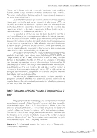 Fernando Silva Parreiras, Antônio Braz de Oliveira Silva , Renato Fabiano Matheus , Wladmir Cardoso Brandão

(clusters etc.), cliques, redes de cooperação interinstitucionais e colégios
invisíveis, dentre outros, permitirão um retrato aprofundado na CI no Brasil.
Além disso, estudos de interdisciplinaridade e de epistemologia da área podem
ser temas de trabalhos futuros.
         Deve-se também destacar que todos os autores dos diversos trabalhos
citados, assim como se faz aqui, tomam o cuidado de salientar que a ARS e os
resultados estatísticos não eliminam a necessidade de uma análise qualitativa
aprofundada. Entender a sistemática de desenvolvimento das conexões, dos
mecanismos facilitadores da criação e manutenção de fluxos de informações e
de conhecimento são problemas de pesquisa da CI.
         Na fase atual, a estrutura da base de dados da RedeCI permite o
estudo da colaboração entre os pesquisadores na forma de redes de co-autoria,
isto é, estudos classificados no primeiro grupo mencionado acima (sistemática
do desenvolvimento de conexões). Com a introdução dos atributos dos autores
na base de dados, especialmente os dados referentes à instituição de interesse
e área de pesquisa, permitirão estudos adicionais, como, por exemplo, das
redes de colaboração entre pesquisadores de uma mesma área ou, ainda, das
redes de colaboração entre as instituições de pesquisa.
         Entre os desenvolvimentos futuros para o projeto RedeCI estão previstos
a inclusão de atividades como a busca no currículo Lattes (CNPQ, 2005), no
Google Scholar (GOOGLE, 2006), na lista da ANCIB (ANCIB, 2006), a inclusão
de teses e dissertações defendidas em PPGCIs e a utilização de ontologias
para descrever as conexões entre os diferentes tipos de informações. O
crescente papel da Web na comunicação formal e informal entre pesquisadores,
as publicações on-line e as iniciativas do tipo Open Archive indicam a
necessidade de uma crescente integração entre a ARS, a bibliometria e as
aplicações de web semântica, sob pena de não se analisar uma parte relevante
da produção e comunicações científica.
         Estas informações, disponíveis no armazém de dados, permitirão a
geração de consultas e estatísticas mais elaboradas, além da possibilidade de
exportar dados em formato estruturado que podem ser utilizados pelos autores
em seus respectivos sítios Web.



RedeCI: Collaboration and Scientific Production in Information Science in
Brazil
         This paper presents the methodology and some preliminary results of
a coauthorship network, obtained through the use of a technique knows like
social network analysis - SNA - , in Brazilian Information Science as part of an
ambitious project called RedeCI. The numbers of authors per paper are
relatively reduced and the numbers of papers with a single author are relevant.
The number of authors with a single publication shows results consistent with
the literature about scientific productivity, measured by number of papers
authored, following Lotka’s law. The centrality measures estimated using the
social network analysis - SNA - are poorly correlated.

Key-words: Social network analysis; Information science; Bibliometrics;
Cientometrics; Webmetrics.
                                                                                                                                                                         315




                                                                                           Perspect. ciênc. inf., Belo Horizonte, v.11 n.3, p. 302-317, set./dez. 2006
 