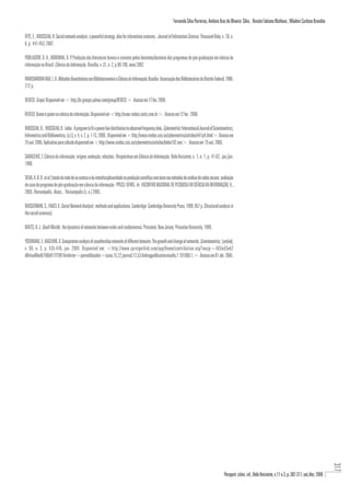 Fernando Silva Parreiras, Antônio Braz de Oliveira Silva , Renato Fabiano Matheus , Wladmir Cardoso Brandão

OTTE, E.; ROUSSEAU, R. Social network analysis: a powerful strategy, also for information sciences. Journal of Information Science, Thousand Oaks, v. 28, n.
6, p. 441-453, 2002.

POBLACIÓN, D. A., NORONHA, D. P. Produção das literaturas branca e cinzenta pelos docentes/doutores dos programas de pós-graduação em ciência da
informação no Brasil. Ciência da Informação, Brasília, v. 31, n. 2, p.98-106, maio 2002.

RAVICHANDRA RAO, L. K. Métodos Quantitativos em Biblioteconomia e Ciência da Informação. Brasília: Associação dos Bibliotecários do Distrito Federal, 1986.
272 p.

REDECI. Grupo. Disponível em < http://br.groups.yahoo.com/group/REDECI >. Acesso em 12 fev. 2006.

REDECI: Quem é quem na ciência da informação. Disponível em <http://www.redeci.netic.com.br>. Acesso em 12 fev. 2006.

ROUSSEAU, B.; ROUSSEAU, R. Lotka: A program to fit a power law distribution to observed frequency data. Cybermetrics: International Journal of Scientometrics,
Informetrics and Bibliometrics, [s.l.], v. 4, n. 2, p. 1-13, 2000.. Disponível em <http://www.cindoc.csic.es/cybermetrics/articles/v4i1p4.html>. Acesso em
25 out. 2005. Aplicativo para cálculo disponível em <http://www.cindoc.csic.es/cybermetrics/articles/lotka102.exe>. Acesso em 25 out. 2005.

SARACEVIC, T. Ciência da informação: origem, evolução, relações. Perspectivas em Ciência da Informação, Belo Horizonte, v. 1, n. 1, p. 41-62, jan./jun.
1996.

SILVA, A. B. O. et al. Estudo da rede de co-autoria e da interdisciplinaridade na produção científica com base nos métodos de análise de redes sociais: avaliação
do caso do programa de pós-graduação em ciência da informação - PPGCI / UFMG. In: ENCONTRO NACIONAL DE PESQUISA EM CIÊNCIA DA INFORMAÇÃO, 6.,
2005, Florianópolis. Anais... Florianópolis [s. n.] 2005.

WASSERMAN, S.; FAUST, K. Social Network Analysis: methods and applications. Cambridge: Cambridge University Press, 1999. 857 p. (Structural analysis in
the social sciences).

WATTS, D. J. Small Worlds: the dynamics of networks between order and randonmness. Princeton, New Jersey: Princeton University, 1999.

YOSHIKANE, F.; KAGEURA, K. Comparative analysis of coauthorship networks of different domains: The growth and change of networks. Scientometrics, [online],
v. 60, n. 3, p. 435-446, jan. 2004. Disponível em: <http://www.springerlink.com/app/home/contribution.asp?wasp=463ed3eb2
dfb4aa89ed6796b917f7991&referrer=parent&backto=issue,15,22;journal,12,53;linkingpublicationresults,1:101080,1;>. Acesso em 01 abr. 2005.




                                                                                                                                                                                                                                       317




                                                                                                                                                         Perspect. ciênc. inf., Belo Horizonte, v.11 n.3, p. 302-317, set./dez. 2006
 