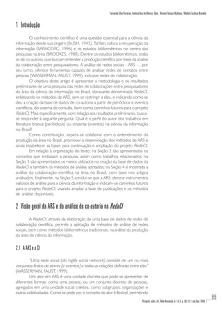 Fernando Silva Parreiras, Antônio Braz de Oliveira Silva , Renato Fabiano Matheus , Wladmir Cardoso Brandão


1 Introdução
         O conhecimento científico é uma questão essencial para a ciência da
informação desde sua origem (BUSH, 1945). Tal fato coloca a recuperação da
informação (SARACEVIC, 1996) e os estudos bibliométricos no centro das
pesquisas na área (BROOKES, 1980). Dentre os estudos bibliométricos, estão
os de co-autoria, que buscam entender a produção científica por meio da análise
da colaboração entre pesquisadores. A análise de redes sociais - ARS - , por
seu turno, oferece ferramentas capazes de analisar redes de contatos entre
pessoas (WASSERMAN; FAUST, 1999), inclusive redes de colaboração.
         O objetivo deste artigo é apresentar a metodologia e os resultados
preliminares de uma pesquisa das redes de colaborações entre pesquisadores
da área da ciência da informação no Brasil, doravante denominada RedeCI,
enfatizando os métodos de ARS, sem se restringir a eles, e indicando como se
deu a criação da base de dados de co-autoria a partir de periódicos e eventos
científicos, do sistema de consulta, bem como caminhos futuros para o projeto
RedeCI. Mais especificamente, com relação aos resultados preliminares, busca-
se responder à seguinte pergunta: Qual é o perfil do autor dos trabalhos em
literatura branca (periódicos) ou cinzenta (eventos) na ciência da informação
no Brasil?
         Como contribuição, espera-se colaborar com o entendimento da
produção da área no Brasil, promover a disseminação dos métodos de ARS e
ainda estabelecer as bases para continuação e ampliação do projeto RedeCI.
         Em relação à organização do texto, na Seção 2 são apresentados os
conceitos que embasam a pesquisa, assim como trabalhos relacionados; na
Seção 3 são apresentados os meios utilizados na criação da base de dados da
RedeCI e também os métodos de análise adotados; na Seção 4 é mostrada a
análise da colaboração científica na área no Brasil, com base nos artigos
analisados; finalmente, na Seção 5 conclui-se que a ARS oferece instrumentos
valiosos de análise para a ciência da informação e indicam-se caminhos futuros
para o projeto RedeCI, visando ampliar a base de publicações e os métodos
de análise disponíveis.

2 Visão geral da ARS e da análise de co-autoria na RedeCI
         A RedeCI, através da elaboração de uma base de dados de redes de
colaboração científica, permite a aplicação de métodos de análise de redes
sociais, bem como métodos bibliométricos tradicionais, na análise da produção
da área de ciência da informação.

2.1 A ARS e a CI

        “Uma rede social (do inglês social network) consiste de um ou mais
conjuntos finitos de atores [e eventos] e todas as relações definidas entre eles”
(WASSERMAN, FAUST, 1999).
        Um ator em ARS é uma unidade discreta que pode se apresentar de
diferentes formas: como uma pessoa, ou um conjunto discreto de pessoas,
agregados em uma unidade social coletiva, como subgrupos, organizações e
outras coletividades. Como se pode ver, o conceito de ator é flexível, permitindo
                                                                                                                                                                          303




                                                                                            Perspect. ciênc. inf., Belo Horizonte, v.11 n.3, p. 302-317, set./dez. 2006
 