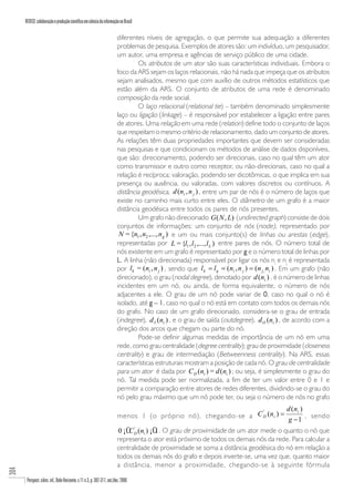REDECI: colaboração e produção científica em ciência da informação no Brasil

                                                                          diferentes níveis de agregação, o que permite sua adequação a diferentes
                                                                          problemas de pesquisa. Exemplos de atores são: um indivíduo, um pesquisador,
                                                                          um autor, uma empresa e agências de serviço público de uma cidade.
                                                                                   Os atributos de um ator são suas características individuais. Embora o
                                                                          foco da ARS sejam os laços relacionais, não há nada que impeça que os atributos
                                                                          sejam analisados, mesmo que com auxílio de outros métodos estatísticos que
                                                                          estão além da ARS. O conjunto de atributos de uma rede é denominado
                                                                          composição da rede social.
                                                                                   O laço relacional (relational tie) – também denominado simplesmente
                                                                          laço ou ligação (linkage) – é responsável por estabelecer a ligação entre pares
                                                                          de atores. Uma relação em uma rede (relation) define todo o conjunto de laços
                                                                          que respeitam o mesmo critério de relacionamento, dado um conjunto de atores.
                                                                          As relações têm duas propriedades importantes que devem ser consideradas
                                                                          nas pesquisas e que condicionam os métodos de análise de dados disponíveis,
                                                                          que são: direcionamento, podendo ser direcionais, caso no qual têm um ator
                                                                          como transmissor e outro como receptor, ou não-direcionais, caso no qual a
                                                                          relação é recíproca; valoração, podendo ser dicotômicas, o que implica em sua
                                                                          presença ou ausência, ou valoradas, com valores discretos ou contínuos. A
                                                                          distância geodésica, d (ni , n j ) , entre um par de nós é o número de laços que
                                                                          existe no caminho mais curto entre eles. O diâmetro de um grafo é a maior
                                                                          distância geodésica entre todos os pares de nós presentes.
                                                                                   Um grafo não direcionado G ( N , L) (undirected graph) consiste de dois
                                                                          conjuntos de informações: um conjunto de nós (node), representado por
                                                                           N = {n1 , n2 ,..., n g ) e um ou mais conjunto(s) de linhas ou arestas (edge),
                                                                          representadas por L = {l1 , l 2 ,..., l L ) entre pares de nós. O número total de
                                                                          nós existente em um grafo é representado por g e o número total de linhas por
                                                                          L. A linha (não direcionada) responsável por ligar os nós ni e nj é representada
                                                                          por lk = (ni , n j ) , sendo que l k = l q = (ni , n j ) = (n j , ni ) . Em um grafo (não
                                                                          direcionado), o grau (nodal degree), denotado por d (ni ) , é o número de linhas
                                                                          incidentes em um nó, ou ainda, de forma equivalente, o número de nós
                                                                          adjacentes a ele. O grau de um nó pode variar de 0, caso no qual o nó é
                                                                          isolado, até g – 1 caso no qual o nó está em contato com todos os demais nós
                                                                                              1,
                                                                          do grafo. No caso de um grafo direcionado, considera-se o grau de entrada
                                                                          (indegree), d I (ni ) , e o grau de saída (outdegree), d O (ni ) , de acordo com a
                                                                          direção dos arcos que chegam ou parte do nó.
                                                                                   Pode-se definir algumas medidas de importância de um nó em uma
                                                                          rede, como grau centralidade (degree centrality); grau de proximidade (closeness
                                                                          centrality) e grau de intermediação (Betweenness centrality). Na ARS, essas
                                                                          características estruturais mostram a posição de cada nó. O grau de centralidade
                                                                          para um ator é dada por C D (ni ) = d (ni ) ; ou seja, é simplesmente o grau do
                                                                          nó. Tal medida pode ser normalizada, a fim de ter um valor entre 0 e 1 e
                                                                          permitir a comparação entre atores de redes diferentes, dividindo-se o grau do
                                                                          nó pelo grau máximo que um nó pode ter, ou seja o número de nós no grafo
                                                                                                                                                 d (ni )
                                                                          menos 1 (o próprio nó), chegando-se a C D (n i ) =
                                                                                                                  '
                                                                                                                                                         , sendo
                                                                                                                                                 g −1
                                                                           0 ¡Ü D (ni ) ¡Ü . O grau de proximidade de um ator mede o quanto o nó que
                                                                               C'         1
                                                                          representa o ator está próximo de todos os demais nós da rede. Para calcular a
                                                                          centralidade de proximidade se soma a distância geodésica do nó em relação a
                                                                          todos os demais nós do grafo e depois inverte-se, uma vez que, quanto maior
                                                                          a distância, menor a proximidade, chegando-se à seguinte fórmula
304




       Perspect. ciênc. inf., Belo Horizonte, v.11 n.3, p. 302-317, set./dez. 2006
 