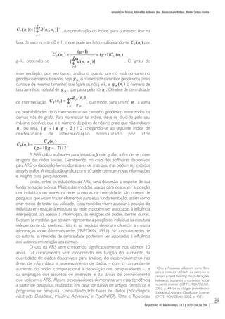 Fernando Silva Parreiras, Antônio Braz de Oliveira Silva , Renato Fabiano Matheus , Wladmir Cardoso Brandão


               g
C C (ni ) = [‡” (ni , n j )] -1 . A normalização do índice, para o mesmo ficar na
               d
               j =1


faixa de valores entre 0 e 1, o que pode ser feito multiplicando-se CC (ni ) por

                                             ( g - 1)
                      C C (ni ) =
                        '
                                      g
                                                        = ( g - 1)C C (ni )
g-1, obtendo-se                     [‡” (n i , n j )]
                                       d                                       . O grau de
                                      j =1

intermediação, por seu turno, analisa o quanto um nó está no caminho
geodésico entre outros nós. Seja g jk o número de caminhos geodésicos (mais
curtos e de mesmo tamanho) que ligam os nós j e k, e g jk (ni ) o número de
tais caminhos, no total de g jk , que passa pelo nó ni . O índice de centralidade
                               g jk (ni )
de intermediação C B (ni ) = ‡” g         , que mede, para um nó ni , a soma
                               j <k           jk

de probabilidades de o mesmo estar no caminho geodésico entre todos os
demais nós do grafo. Para normalizar tal índice, deve-se dividi-lo pelo seu
máximo possível, que é o número de pares de nós no grafo que não incluem
ni , ou seja, ( g - 1 )( g - 2 ) / 2 , chegando-se ao seguinte índice de
                                     ,
centralidade de intermediação normalizado por ator
                  C B ( ni )
C B ( ni ) =
  '
                                .
           ( g − 1)( g − 2) / 2
        A ARS utiliza softwares para visualização de grafos a fim de se obter
imagens das redes sociais. Geralmente, no caso dos softwares disponíveis
para ARS, os dados são fornecidos através de matrizes, mas podem ser exibidos
através grafos. A visualização gráfica por si só pode oferecer novas informações
e insights para pesquisadores.
        Existe, entre os estudiosos da ARS, uma discussão a respeito de sua
fundamentação teórica. Muitas das medidas usadas para descrever a posição
dos indivíduos ou atores na rede, como as de centralidade, são objetos de
pesquisas que visam trazer elementos para essa fundamentação, assim como
criar meios de testar sua validade. Essas medidas visam associar a posição do
indivíduo em relação à estrutura da rede e podem ser associadas à influência
interpessoal, ao acesso à informação, às relações de poder, dentre outras.
Buscam-se medidas que possam representar a posição do indivíduo na estrutura
independente do contexto, isto é, as medidas deveriam oferecer a mesma
informação sobre diferentes redes (FRIEDKIN, 1991). No caso das redes de
co-autoria, as medidas de centralidade poderiam ser associadas à influência
dos autores em relação aos demais.
        O uso da ARS vem crescendo significativamente nos últimos 20
anos. Tal crescimento vem ocorrendo em função do aumento da
quantidade de dados disponíveis para análise, do desenvolvimento nas
áreas de informática e processamento de dados – com o conseqüente
aumento do poder computacional à disposição dos pesquisadores –, e
                                                                                                                  1
                                                                                                                    Otte e Rousseau utilizaram como filtro
                                                                                                                  para a consulta utilizada na pesquisa o
da ampliação dos assuntos de interesse e das áreas de conhecimento                                                campo subject heading das publicações
que utilizam a ARS. Alguns pesquisadores demonstraram essa tendência                                              indexadas, buscando o conteúdo ‘social
a partir de pesquisas realizadas em base de dados de artigos científicos e                                        network analysis’ (OTTE; ROUSSEAU,
                                                                                                                  2002, p. 444) e os códigos presentes no
programas de pesquisa. Consultando três bases de dados (Sociological                                              Sociological Abstracts Classification Scheme
Abstracts Database, Medline Advanced e PsycINFO), Otte e Rousseau                                                 (OTTE; ROUSSEAU, 2002, p. 453).
                                                                                                                                                                                   305




                                                                                                      Perspect. ciênc. inf., Belo Horizonte, v.11 n.3, p. 302-317, set./dez.2006
 