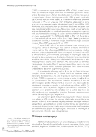 REDECI: colaboração e produção científica em ciência da informação no Brasil

                                                                              (2002) comprovaram, para o período de 1974 a 2000, o crescimento
                                                                              linear do número de artigos publicados anualmente cujo assunto fosse a
                                                                              análise de redes sociais 1. Foram detectados dois momentos nos quais o
                                                                              crescimento no número de artigos se amplia: 1981, graças à publicação
                                                                              de inúmeros manuais sobre o tema e ao desenvolvimento de aplicativos
                                                                              (softwares) e 1993, em função da Web2. O total de artigos sobre o tema,
                                                                              acumulados nas bases pesquisadas, foi multiplicado por 20 entre 1981 e 1999.
                                                                              Além disso, os autores concluíram que o número de assuntos estudados com
                                                                              essa metodologia também se ampliou. No período inicial, a maior parte dos
                                                                              artigos enfocava a família ou a socialização dos indivíduos, enquanto no período
                                                                              final, assuntos tais como sociologia da saúde e da medicina foram encontrados
                                                                              em maior quantidade (OTTE, ROUSSEAU, 2002, p. 446-447). Tomando-se
                                                                              por base a classificação de temas na área de sociologia (Sociological Abstracts
                                                                              Classification Scheme), o número de códigos presentes nos artigos passou de
                                                                              cerca de 20 em 1984 para mais de 50 em 1999.
                                                                                        O tema da ARS não é, em termos internacionais, uma proposta
                                                                              nova para a ciência da informação. Para saber se o mesmo fenômeno se
                                                                              repetia na área, Otte e Rousseau (2002) fizeram uma revisão de estudos,
                                                                              aplicando a metodologia de ARS, situando-os a partir do início dos anos 70
                                                                              e relacionando-os, principalmente, com redes de informação, redes de
                                                                              co-autoria, de pesquisadores e de citações. Posteriormente, combinando
                                                                              a base de dados LISA - Library and Information Science Abstracts - e da
                                                                              lista dos principais autores sobre o tema de ARS, pesquisaram sua relevância
                                                                              na ciência da informação. Dos 47 autores mais prolíficos (com 6 ou mais
                                                                              artigos), 12 haviam escrito trabalhos presentes nessa base de dados
                                                                              (independente de serem os primeiros autores).
                                                                                        A pesquisa não alcançou outras áreas do conhecimento que,
                                                                              também, são de interesse da CI. Numa revisão da literatura sobre o
                                                                              paradigma de redes sociais na área de pesquisa organizacional, Borgatti
                                                                              e Foster (2003) comprovam o crescimento da pesquisa em várias áreas
                                                                              do conhecimento. Eles aprofundam a revisão em relação à área de
                                                                              administração e gestão ( Management ), e propõem uma classificação das
                                                                              subáreas de pesquisas em gestão organizacional que utilizam a ARS. Em
                                                                              comum com a área de pesquisa de gestão da informação na área de CI,
                                                                              apontam-se os problemas relacionados com a análise dos fluxos de
                                                                              informação entre os empregados, gerentes, diretores e departamentos
                                                                              dentro de uma organização empresarial.
                                                                                        De uma maneira geral, destacam-se duas grandes linhas de pesquisa
                                                                              que utilizam a ARS e tratam de assuntos relacionados aos problemas de
                                                                              pesquisa na área: i) análise de redes de pesquisadores e de artigos científicos,
                                                                              agregando-se a possibilidade de análise social às técnicas de bibliometria e
                                                                              cientometria; ii) estudos relacionados ao conceito de capital social de pessoas
                                                                              em determinados grupos ou organizações, associados às informações e
                                                                              conhecimentos relevantes para o seu progresso.

                                                                              2.2 Bibliometria, co-autoria e cooperação
      2
        Embora a Web já fosse utilizada como
      uma rede para conectar pesquisadores
      desde a década de 1970, é a partir da                                            A bibliometria é descrita como um campo de pesquisa verdadeiramente
      década de 1990 que a Web se implanta.
                                                                              interdisciplinar. Sua metodologia inclui elementos da matemática, ciências sociais
      O termo Web aqui é uma abreviatura para
      a “World Wide Web“.                                                     e naturais, engenharia, incluindo, ainda, as ciências da vida (GLÄNZEL, 2003).
306




          Perspect. ciênc. inf., Belo Horizonte, v.11 n.3, p. 302-317, set./dez. 2006
 