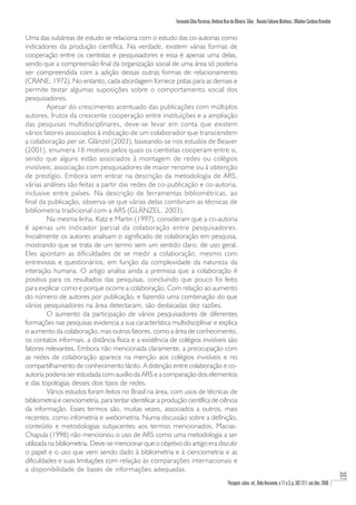 Fernando Silva Parreiras, Antônio Braz de Oliveira Silva , Renato Fabiano Matheus , Wladmir Cardoso Brandão

Uma das subáreas de estudo se relaciona com o estudo das co-autorias como
indicadores da produção científica. Na verdade, existem várias formas de
cooperação entre os cientistas e pesquisadores e essa é apenas uma delas,
sendo que a compreensão final da organização social de uma área só poderia
ser compreendida com a adição dessas outras formas de relacionamento
(CRANE, 1972). No entanto, cada abordagem fornece pistas para as demais e
permite testar algumas suposições sobre o comportamento social dos
pesquisadores.
         Apesar do crescimento acentuado das publicações com múltiplos
autores, frutos da crescente cooperação entre instituições e a ampliação
das pesquisas multidisciplinares, deve-se levar em conta que existem
vários fatores associados à indicação de um colaborador que transcendem
a colaboração per se . Glänzel (2003), baseando-se nos estudos de Beaver
(2001), enumera 18 motivos pelos quais os cientistas cooperam entre si,
sendo que alguns estão associados à montagem de redes ou colégios
invisíveis, associação com pesquisadores de maior renome ou à obtenção
de prestígio. Embora sem entrar na descrição da metodologia de ARS,
várias análises são feitas a partir das redes de co-publicação e co-autoria,
inclusive entre países. Na descrição de ferramentas bibliométricas, ao
final da publicação, observa-se que várias delas combinam as técnicas de
bibliometria tradicional com a ARS (GLÄNZEL, 2003).
         Na mesma linha, Katz e Martin (1997), consideram que a co-autoria
é apenas um indicador parcial da colaboração entre pesquisadores.
Inicialmente os autores analisam o significado de colaboração em pesquisa,
mostrando que se trata de um termo sem um sentido claro, de uso geral.
Eles apontam as dificuldades de se medir a colaboração, mesmo com
entrevistas e questionários, em função da complexidade da natureza da
interação humana. O artigo analisa ainda a premissa que a colaboração é
positiva para os resultados das pesquisas, concluindo que pouco foi feito
para explicar como e porque ocorre a colaboração. Com relação ao aumento
do número de autores por publicação, e fazendo uma combinação do que
vários pesquisadores na área detectaram, são destacadas dez razões.
         O aumento da participação de vários pesquisadores de diferentes
formações nas pesquisas evidencia a sua característica multidisciplinar e explica
o aumento da colaboração, mas outros fatores, como a área de conhecimento,
os contatos informais, a distância física e a existência de colégios invisíveis são
fatores relevantes. Embora não mencionada claramente, a preocupação com
as redes de colaboração aparece na menção aos colégios invisíveis e no
compartilhamento de conhecimento tácito. A distinção entre colaboração e co-
autoria poderia ser estudada com auxílio da ARS e a comparação dos elementos
e das topologias desses dois tipos de redes.
         Vários estudos foram feitos no Brasil na área, com usos de técnicas de
bibliometria e cienciometria, para tentar identificar a produção científica de ciência
da informação. Esses termos são, muitas vezes, associados a outros, mais
recentes, como infometria e webometria. Numa discussão sobre a definição,
conteúdo e metodologias subjacentes aos termos mencionados, Macias-
Chapula (1998) não mencionou o uso de ARS como uma metodologia a ser
utilizada na bibliometria. Deve-se mencionar que o objetivo do artigo era discutir
o papel e o uso que vem sendo dado à bibliometria e à cienciometria e as
dificuldades e suas limitações com relação às comparações internacionais e
a disponibilidade de bases de informações adequadas.
                                                                                                                                                                              307




                                                                                                Perspect. ciênc. inf., Belo Horizonte, v.11 n.3, p. 302-317, set./dez. 2006
 