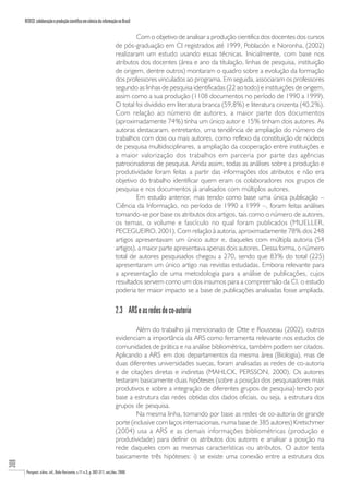 REDECI: colaboração e produção científica em ciência da informação no Brasil

                                                                                   Com o objetivo de analisar a produção cientifica dos docentes dos cursos
                                                                          de pós-graduação em CI registrados até 1999, Población e Noronha, (2002)
                                                                          realizaram um estudo usando essas técnicas. Inicialmente, com base nos
                                                                          atributos dos docentes (área e ano da titulação, linhas de pesquisa, instituição
                                                                          de origem, dentre outros) montaram o quadro sobre a evolução da formação
                                                                          dos professores vinculados ao programa. Em seguida, associaram os professores
                                                                          segundo as linhas de pesquisa identificadas (22 ao todo) e instituições de origem,
                                                                          assim como a sua produção (1108 documentos no período de 1990 a 1999).
                                                                          O total foi dividido em literatura branca (59,8%) e literatura cinzenta (40,2%).
                                                                          Com relação ao número de autores, a maior parte dos documentos
                                                                          (aproximadamente 74%) tinha um único autor e 15% tinham dois autores. As
                                                                          autoras destacaram, entretanto, uma tendência de ampliação do número de
                                                                          trabalhos com dois ou mais autores, como reflexo da constituição de núcleos
                                                                          de pesquisa multidisciplinares, a ampliação da cooperação entre instituições e
                                                                          a maior valorização dos trabalhos em parceria por parte das agências
                                                                          patrocinadoras de pesquisa. Ainda assim, todas as análises sobre a produção e
                                                                          produtividade foram feitas a partir das informações dos atributos e não era
                                                                          objetivo do trabalho identificar quem eram os colaboradores nos grupos de
                                                                          pesquisa e nos documentos já analisados com múltiplos autores.
                                                                                   Em estudo anterior, mas tendo como base uma única publicação –
                                                                          Ciência da Informação, no período de 1990 a 1999 –, foram feitas análises
                                                                          tomando-se por base os atributos dos artigos, tais como o número de autores,
                                                                          os temas, o volume e fascículo no qual foram publicados (MUELLER,
                                                                          PECEGUEIRO, 2001). Com relação à autoria, aproximadamente 78% dos 248
                                                                          artigos apresentavam um único autor e, daqueles com múltipla autoria (54
                                                                          artigos), a maior parte apresentava apenas dois autores. Dessa forma, o número
                                                                          total de autores pesquisados chegou a 270, sendo que 83% do total (225)
                                                                          apresentaram um único artigo nas revistas estudadas. Embora relevante para
                                                                          a apresentação de uma metodologia para a análise de publicações, cujos
                                                                          resultados servem como um dos insumos para a compreensão da CI, o estudo
                                                                          poderia ter maior impacto se a base de publicações analisadas fosse ampliada.

                                                                          2.3 ARS e as redes de co-autoria

                                                                                   Além do trabalho já mencionado de Otte e Rousseau (2002), outros
                                                                          evidenciam a importância da ARS como ferramenta relevante nos estudos de
                                                                          comunidades de prática e na análise bibliométrica, também podem ser citados.
                                                                          Aplicando a ARS em dois departamentos da mesma área (Biologia), mas de
                                                                          duas diferentes universidades suecas, foram analisadas as redes de co-autoria
                                                                          e de citações diretas e indiretas (MAHLCK, PERSSON, 2000). Os autores
                                                                          testaram basicamente duas hipóteses (sobre a posição dos pesquisadores mais
                                                                          produtivos e sobre a integração de diferentes grupos de pesquisa) tendo por
                                                                          base a estrutura das redes obtidas dos dados oficiais, ou seja, a estrutura dos
                                                                          grupos de pesquisa.
                                                                                   Na mesma linha, tomando por base as redes de co-autoria de grande
                                                                          porte (inclusive com laços internacionais, numa base de 385 autores) Kretschmer
                                                                          (2004) usa a ARS e as demais informações bibliométricas (produção e
                                                                          produtividade) para definir os atributos dos autores e analisar a posição na
                                                                          rede daqueles com as mesmas características ou atributos. O autor testa
                                                                          basicamente três hipóteses: i) se existe uma conexão entre a estrutura dos
308




       Perspect. ciênc. inf., Belo Horizonte, v.11 n.3, p. 302-317, set./dez. 2006
 