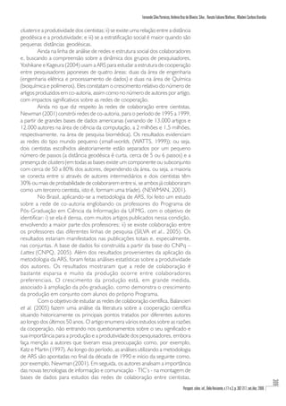 Fernando Silva Parreiras, Antônio Braz de Oliveira Silva , Renato Fabiano Matheus , Wladmir Cardoso Brandão

clusters e a produtividade dos cientistas; ii) se existe uma relação entre a distância
geodésica e a produtividade; e iii) se a estratificação social é maior quando são
pequenas distâncias geodésicas.
         Ainda na linha de análise de redes e estrutura social dos colaboradores
e, buscando a compreensão sobre a dinâmica dos grupos de pesquisadores,
Yoshikane e Kageura (2004) usam a ARS para estudar a estrutura de cooperação
entre pesquisadores japoneses de quatro áreas: duas da área de engenharia
(engenharia elétrica e processamento de dados) e duas na área de Química
(bioquímica e polímeros). Eles constatam o crescimento relativo do número de
artigos produzidos em co-autoria, assim como no número de autores por artigo,
com impactos significativos sobre as redes de cooperação.
         Ainda no que diz respeito às redes de colaboração entre cientistas,
Newman (2001) constrói redes de co-autoria, para o período de 1995 a 1999,
a partir de grandes bases de dados americanas (variando de 13.000 artigos e
12.000 autores na área de ciência da computação, a 2 milhões e 1,5 milhões,
respectivamente, na área de pesquisa biomédica). Os resultados evidenciam
as redes do tipo mundo pequeno (small-worlds, (WATTS, 1999)); ou seja,
dois cientistas escolhidos aleatoriamente estão separados por um pequeno
número de passos (a distância geodésica é curta, cerca de 5 ou 6 passos) e a
presença de clusters (em todas as bases existe um componente ou subconjunto
com cerca de 50 a 80% dos autores, dependendo da área, ou seja, a maioria
se conecta entre si através de autores intermediários e dois cientistas têm
30% ou mais de probabilidade de colaborarem entre si, se ambos já colaboraram
como um terceiro cientista, isto é, formam uma tríade). (NEWMAN, 2001).
         No Brasil, aplicando-se a metodologia de ARS, foi feito um estudo
sobre a rede de co-autoria englobando os professores do Programa de
Pós-Graduação em Ciência da Informação da UFMG, com o objetivo de
identificar: i) se ela é densa, com muitos artigos publicados nessa condição,
envolvendo a maior parte dos professores; ii) se existe colaboração entre
os professores das diferentes linhas de pesquisa (SILVA et al., 2005). Os
resultados estariam manifestados nas publicações totais e, especialmente,
nas conjuntas. A base de dados foi construída a partir da base do CNPq –
Lattes (CNPQ, 2005). Além dos resultados provenientes da aplicação da
metodologia da ARS, foram feitas análises estatísticas sobre a produtividade
dos autores. Os resultados mostraram que a rede de colaboração é
bastante esparsa e muito da produção ocorre entre colaboradores
preferenciais. O crescimento da produção está, em grande medida,
associado à ampliação da pós-graduação, como demonstra o crescimento
da produção em conjunto com alunos do próprio Programa.
         Com o objetivo de estudar as redes de colaboração científica, Balancieri
et al. (2005) fazem uma análise da literatura sobre a cooperação científica
situando historicamente os principais pontos tratados por diferentes autores
ao longo dos últimos 50 anos. O artigo enumera vários estudos sobre as razões
da cooperação, não entrando nos questionamentos sobre o seu significado e
sua importância para a produção e a produtividade dos pesquisadores, embora
faça menção a autores que tiveram essa preocupação como, por exemplo,
Katz e Martin (1997). Ao longo do período, as análises utilizando a metodologia
de ARS são apontadas no final da década de 1990 e início da seguinte como,
por exemplo, Newman (2001). Em seguida, os autores analisam a importância
das novas tecnologias de informação e comunicação - TIC’s - na montagem de
bases de dados para estudos das redes de colaboração entre cientistas,
                                                                                                                                                                              309




                                                                                                Perspect. ciênc. inf., Belo Horizonte, v.11 n.3, p. 302-317, set./dez. 2006
 