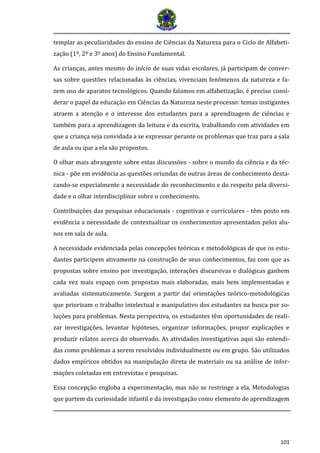 101
templar as peculiaridades do ensino de Ciências da Natureza para o Ciclo de Alfabeti-
zação (1º, 2º e 3º anos) do Ensino Fundamental.
As crianças, antes mesmo do início de suas vidas escolares, já participam de conver-
sas sobre questões relacionadas às ciências, vivenciam fenômenos da natureza e fa-
zem uso de aparatos tecnológicos. Quando falamos em alfabetização, é preciso consi-
derar o papel da educação em Ciências da Natureza neste processo: temas instigantes
atraem a atenção e o interesse dos estudantes para a aprendizagem de ciências e
também para a aprendizagem da leitura e da escrita, trabalhando com atividades em
que a criança seja convidada a se expressar perante os problemas que traz para a sala
de aula ou que a ela são propostos.
O olhar mais abrangente sobre estas discussões - sobre o mundo da ciência e da téc-
nica - põe em evidência as questões oriundas de outras áreas de conhecimento desta-
cando-se especialmente a necessidade do reconhecimento e do respeito pela diversi-
dade e o olhar interdisciplinar sobre o conhecimento.
Contribuições das pesquisas educacionais - cognitivas e curriculares - têm posto em
evidência a necessidade de contextualizar os conhecimentos apresentados pelos alu-
nos em sala de aula.
A necessidade evidenciada pelas concepções teóricas e metodológicas de que os estu-
dantes participem ativamente na construção de seus conhecimentos, faz com que as
propostas sobre ensino por investigação, interações discursivas e dialógicas ganhem
cada vez mais espaço com propostas mais elaboradas, mais bem implementadas e
avaliadas sistematicamente. Surgem a partir daí orientações teórico-metodológicas
que priorizam o trabalho intelectual e manipulativo dos estudantes na busca por so-
luções para problemas. Nesta perspectiva, os estudantes têm oportunidades de reali-
zar investigações, levantar hipóteses, organizar informações, propor explicações e
produzir relatos acerca do observado. As atividades investigativas aqui são entendi-
das como problemas a serem resolvidos individualmente ou em grupo. São utilizados
dados empíricos obtidos na manipulação direta de materiais ou na análise de infor-
mações coletadas em entrevistas e pesquisas.
Essa concepção engloba a experimentação, mas não se restringe a ela. Metodologias
que partem da curiosidade infantil e da investigação como elemento de aprendizagem
 