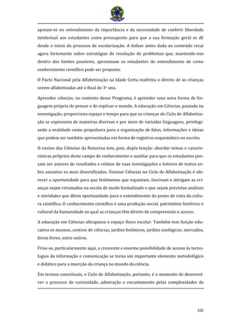 102
apoiam-se no entendimento da importância e da necessidade de conferir liberdade
intelectual aos estudantes como pressuposto para que a sua formação geral se dê
desde o início do processo de escolarização. A ênfase antes dada ao conteúdo recai
agora fortemente sobre estratégias de resolução de problemas que, mantendo-nos
dentro dos limites possíveis, aproximam os estudantes do entendimento de como
conhecimento científico pode ser proposto.
O Pacto Nacional pela Alfabetização na Idade Certa reafirma o direito de as crianças
serem alfabetizadas até o final do 3o ano.
Aprender ciências, no contexto desse Programa, é aprender uma nova forma de lin-
guagem própria de pensar e de explicar o mundo. A educação em Ciências, pautada na
investigação, proporciona espaço e tempo para que as crianças do Ciclo de Alfabetiza-
ção se expressem de maneiras diversas e por meio de variadas linguagens, privilegi-
ando a oralidade como propulsora para a organização de fatos, informações e ideias
que podem ser também apresentadas em forma de registros esquemático ou escrito.
O ensino das Ciências da Natureza tem, pois, dupla função: abordar temas e caracte-
rísticas próprios deste campo de conhecimento e auxiliar para que os estudantes pos-
sam ser autores de resultados e relatos de suas investigações e leitores de textos so-
bre assuntos os mais diversificados. Ensinar Ciências no Ciclo de Alfabetização é ofe-
recer a oportunidade para que fenômenos que espantam, fascinam e intrigam as cri-
anças sejam retomados na escola de modo formalizado e que sejam previstas análises
e atividades que dêem oportunidade para o entendimento do ponto de vista da cultu-
ra científica. O conhecimento científico é uma produção social, patrimônio histórico e
cultural da humanidade ao qual as crianças têm direito de compreensão e acesso.
A educação em Ciências ultrapassa o espaço físico escolar. Também tem função edu-
cativa os museus, centros de ciências, jardins botânicos, jardins zoológicos, mercados,
feiras livres, entre outros.
Frise-se, particularmente aqui, a crescente e enorme possibilidade de acesso às tecno-
logias da informação e comunicação se torna um importante elemento metodológico
e didático para a inserção da criança no mundo da ciência.
Em termos conceituais, o Ciclo de Alfabetização, portanto, é o momento de desenvol-
ver o processo de curiosidade, admiração e encantamento pelas complexidades de
 