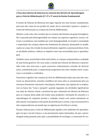 104
A Área das Ciências da Natureza no contexto dos Direitos de Aprendizagem
para o Ciclo de Alfabetização (1º, 2º e 3º anos) do Ensino Fundamental
O ensino de Ciências da Natureza tem lugar especial nos anos iniciais, notadamente,
pois para dar conta de um projeto de nação, faz-se necessário repensar e propor o
ensino de Ciências para as crianças do Ciclo de Alfabetização.
Relativo a este ciclo, vale ressaltar que as crianças não formam um grupo homogêneo.
Ele é marcado pela heterogeneidade em relação aos aspectos cognitivos, sociais, cul-
turais e econômicos, mas também por certa homogeneidade no tocante à curiosidade
e inquietação das crianças diante dos fenômenos da natureza, destacando as modifi-
cações no corpo. Em virtude do desenvolvimento cognitivo e psicossocial desse Ciclo,
as atividades práticas e lúdicas se impõem como uma necessidade para a aprendiza-
gem.
Também como característica deste nível etário, as crianças compreendem a realidade
de uma forma genérica. Por essa razão, o estudo das Ciências da Natureza é apresen-
tado como uma área para a qual concorrem conhecimentos oriundos de diversas
áreas, contribuindo para a compreensão progressiva das inter-relações entre a natu-
reza e a sociedade e o indivíduo.
O processo cognitivo das crianças do Ciclo de Alfabetização indica que elas não cons-
troem ou desenvolvem conceitos científicos tal como estes se caracterizam pela sua
estrutura fortemente relacional e hierárquica. Entretanto, são capazes de se implica-
rem na busca dos “como e porquês”, quando engajadas em atividades significativas
nas aulas de ciências. Assim, a premissa de que a educação em Ciências da Natureza
para as crianças desta idade não tenha como propósito a formação de conceitos e a
aprendizagem de respostas prontas e acabadas remete esse ensino justamente ao
pólo oposto: às perguntas como ponto de partida para o ensino, o que torna possível a
elas compreenderem um mundo que se organiza por leis físicas e sociais.
Ensinar ciências para o Ciclo de Alfabetização significa criar ambientes de aprendiza-
gem em que a voz da criança e o seu pensamento sejam valorizados, em que a apren-
dizagem esteja pautada: pela ação, a possibilidade de investigar, a construção de res-
 