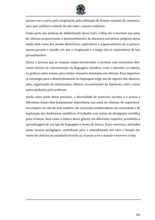 105
postas com o outro, pela imaginação, pela utilização de formas variadas de comunica-
ção e por celebrar a atitude do não saber e querer conhecer.
Como parte das práticas de alfabetização desse Ciclo, o falar, ler e escrever nas aulas
de ciências proporcionam o desenvolvimento de discursos narrativos, próprios dessa
idade, bem como dos modos descritivos, explicativos e argumentativos de si posicio-
narem perante o mundo, em que a imaginação e a magia são os inspiradores de tais
procedimentos.
Assim, é preciso que as crianças sejam incentivadas a escrever com autonomia dife-
rentes formas de representação da linguagem científica, como o desenho, as tabelas,
os gráficos entre outros, para relatar situações estudadas em ciências. Essa importan-
te estratégia para o desenvolvimento da linguagem exige uso de registro das observa-
ções, organização de informações, debates, levantamento de hipóteses, entre outras
ações mediadas pelo professor.
Ainda como parte desse processo, a diversidade de materiais escritos e o acesso a
diferentes fontes têm fundamental importância nas aulas de ciências. Os experimen-
tos simples em sala de aula também são excelentes mobilizadores da curiosidade e de
explicação dos fenômenos científicos. O trabalho com textos de divulgação científica
para crianças, bem como a leitura desse gênero em diferentes suportes, possibilita a
aprendizagem de um tipo de linguagem e forma de leitura. Esses materiais, utilizados
como recurso pedagógico, contribuem para o entendimento dos usos e função dos
textos de ciências na sociedade levando as crianças a ler o mundo e escrever a vida.
 