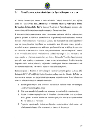 107
2. Eixos Estruturantes e Objetivos de Aprendizagem por eixo
O Ciclo de Alfabetização, no que se refere à Área de Ciências da Natureza, está organi-
zado em 4 eixos: Vida nos Ambientes; Ser Humano e Saúde; Materiais e Trans-
formações, Sistema Sol e Terra. Existem Objetivos de Aprendizagem comuns a to-
dos os eixos e Objetivos de Aprendizagem específicos a cada eixo.
É fundamental compreender que, neste conjunto de objetivos, a ênfase está em asse-
gurar e garantir o acesso às oportunidades e aproximação com conceitos, procedi-
mentos e valores/atitudes relativos às Ciências da Natureza bem como reconhecer
que os conhecimentos científicos são produzidos por diversos grupos sociais e
econômicos, contrapondo-se com a ideia de que fazer ciência é privilégio de uma elite
social, intelectual e masculina. Ainda, compreende-se que a aprendizagem de Ciências
é um processo amplamente relacional que acontece ao longo da vida na medida em
que o sujeito se relaciona com os diversos objetos do mundo. Também é preciso com-
preender que os eixos relacionados e seus respectivos conjuntos de objetivos não
implicam numa divisão temporal, sequencial e hierárquica. Ao contrário, deve-se con-
siderar uma necessária articulação entre os eixos e seus objetivos.
Para assegurar os direitos de aprendizagem e desenvolvimento para o Ciclo de Alfa-
betização (1º, 2º, 3º ANOS) do Ensino Fundamental da área das Ciências da Natureza
apresenta-se a seguir um conjunto de objetivos de aprendizagem e desenvolvimento
que são comuns aos quatro eixos relacionados:
1. Iniciar aproximações com conceitos básicos das ciências como, por exemplo:
sombra, transformações, ciclos.
2. Criar uma atenção informada com o cuidado pessoal, coletivo e ambiental.
3. Utilizar diversas linguagens, isto é, desenhos, representações, teatros, música,
dança, poesia e outras formas de comunicação para relatar situações estuda-
das em Ciências da Natureza.
4. Fomentar o gosto pelos fenômenos da natureza, estimular a criatividade e es-
tabelecer relações da ciência com outras formas de linguagem.
 