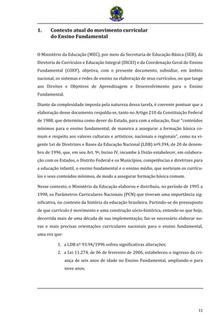 11
1. Contexto atual do movimento curricular
do Ensino Fundamental
O Ministério da Educação (MEC), por meio da Secretaria de Educação Básica (SEB), da
Diretoria de Currículos e Educação Integral (DICEI) e da Coordenação Geral do Ensino
Fundamental (COEF), objetiva, com o presente documento, subsidiar, em âmbito
nacional, os sistemas e redes de ensino na elaboração de seus currículos, no que tange
aos Direitos e Objetivos de Aprendizagem e Desenvolvimento para o Ensino
Fundamental.
Diante da complexidade imposta pela natureza dessa tarefa, é coerente pontuar que a
elaboração desse documento respalda-se, tanto no Artigo 210 da Constituição Federal
de 1988, que determina como dever do Estado, para com a educação, fixar “conteúdos
mínimos para o ensino fundamental, de maneira a assegurar a formação básica co-
mum e respeito aos valores culturais e artísticos, nacionais e regionais”, como na vi-
gente Lei de Diretrizes e Bases da Educação Nacional (LDB) no9.394, de 20 de dezem-
bro de 1996, que, em seu Art. 9o, Inciso IV, incumbe à União estabelecer, em colabora-
ção com os Estados, o Distrito Federal e os Municípios, competências e diretrizes para
a educação infantil, o ensino fundamental e o ensino médio, que norteiam os currícu-
los e seus conteúdos mínimos, de modo a assegurar formação básica comum.
Nesse contexto, o Ministério da Educação elaborou e distribuiu, no período de 1995 a
1998, os Parâmetros Curriculares Nacionais (PCN) que tiveram uma importância sig-
nificativa, no contexto da história da educação brasileira. Partindo-se do pressuposto
de que currículo é movimento e uma construção sócio-histórica, entende-se que hoje,
decorrida mais de uma década de sua implementação, faz-se necessário elaborar no-
vas e mais precisas orientações curriculares nacionais para o ensino fundamental,
uma vez que:
1. a LDB nº 93.94/1996 sofreu significativas alterações;
2. a Lei 11.274, de 06 de fevereiro de 2006, estabeleceu o ingresso da cri-
ança de seis anos de idade no Ensino Fundamental, ampliando-o para
nove anos;
 