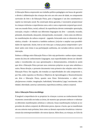 115
A Educação Básica empreende seu trabalho político-pedagógico em busca de garantir
o direito à alfabetização das crianças dos seis aos oito anos de idade, no componente
curricular de Arte e de Educação Física, pois a linguagem é um dos constituintes o
sujeito na interação social. Na construção dessa garantia, é necessário proporcionar
às crianças vivências e experiências com a arte e com a expressão corporal que envol-
vam seu mundo físico, social, cultural. As experiências devem contemplar apreciação,
execução, criação e reflexão nas diferentes linguagens da Arte – cantando, tocando,
pintando, desenhando, dançando, interpretando, encenando –, bem como em diferen-
tes manifestações da cultura corporal – jogando, brincando com os elementos da gi-
nástica, criando – de maneira a também conhecer, (re)criar e ampliar suas possibili-
dades de expressão. Assim, tem-se em vista que a criança possa compreender e pro-
duzir ações com vistas à sua participação autônoma, em variadas esferas sociais de
interação.
Embora o diálogo entre Educação Física e Arte seja pertinente e ambas sejam compo-
nentes da área de conhecimento Linguagem, suas especificidades devem ser identifi-
cadas e reconhecidas em suas aproximações e distanciamentos, evitando-se assim
que Arte e Educação Física percam seus contornos próprios ou que uma substitua a
outra. Nessa direção, o presente documento trata primeiro das relações entre Arte e
Educação Física. Em seguida, são tratadas as especificidades de cada componente e,
por fim, estão expostos os Direitos e Objetivos de Aprendizagem e Desenvolvimento
em Arte e Educação Física, quanto seus Eixos Estruturantes, a saber: cria-
ção/processo criador; imaginação; ludicidade/ brincadeira/ jogo/ movimento; iden-
tidade/ alteridade; autoria/ autonomia; experiência estética; cultura corporal.
Arte e Educação Física em diálogo
É inegável a importância de se propiciar às crianças o acesso ao conhecimento histo-
ricamente construído em todas as áreas, de maneira que possam conhecer e valorizar
as diferentes manifestações artísticas e culturais. Essas manifestações incluem as ex-
pressões da cultura corporal, de diferentes povos, épocas e locais, que se manifestam
em seu entorno mais próximo, bem como as demais expressões brasileiras e interna-
cionais da contemporaneidade e de outras épocas. Além disso, as crianças, no Ciclo da
 