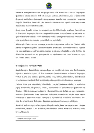 118
mentar e de experimentar-se, de apropriar-se, e de produzir e criar nas linguagens.
Quando se fala de crianças de 6 a 8 anos, do Ciclo da Alfabetização, não se pode então
deixar de sublinhar a brincadeira como uma de suas formas expressivas – maneira
singular de relação da criança com o mundo; uma das mais significativas expressões
da cultura e da identidade infantil.
Ainda nesta direção, pensar em um processo de alfabetização ampliado é considerar
as diferentes linguagens da Arte e as possibilidades e expressões do corpo, o que re-
quer refletir criticamente sobre a maneira como a criança vivencia seus cotidiano es-
colar e cotidiano: em casa, na comunidade, na sociedade.
A Educação Física e a Arte, nos espaços escolares, quando atendem aos Direitos e Ob-
jetivos de Aprendizagem e Desenvolvimento, priorizam a expressão viva dos sujeitos
em suas práticas educativas, considerando a criança, sobretudo aquela do Ciclo da
Alfabetização, como um ser que aprende em movimento – tal como ocorre em espa-
ços sociais fora da escola.
O componente curricular Arte
A Arte faz parte da existência humana. Pode ser considerada como uma das formas de
significar o mundo e, para tal, diferentemente das ciências que utilizam a linguagem
verbal, a Arte usa, além da palavra, cores, sons, formas, movimentos, criando suas
próprias maneiras de atribuir sentidos às coisas, sendo polissêmica por natureza.
Pode-se dizer que identidade/ alteridade, criação/ processo criador, brincadeira/
jogo/ movimento, imaginação, autoria/ autonomia são conceitos que permeiam os
Direitos e Objetivos de Aprendizagem e Desenvolvimento da Arte3, e seus eixos estru-
turantes. Quanto mais estes elementos estiverem presentes na escola, mais plenas
tornam-se as interações entre a criança e as experiências, os saberes e fazeres da mú-
sica, das artes visuais, do teatro e da dança, ou seja, das linguagens artísticas.
A Arte só pode ser apreendida/aprendida pela mediação de outras pessoas – colegas,
professores, artistas –, ou materiais/instrumentos frutos da criação humana, como
livros, filmes etc.
3
E também da Educação Física.
 