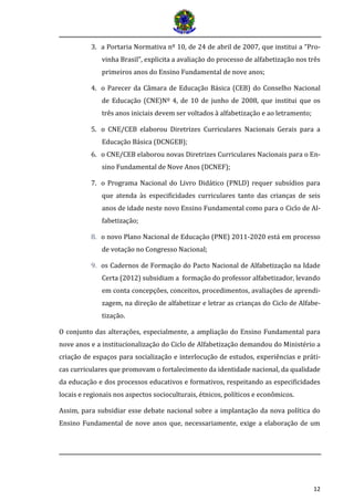 12
3. a Portaria Normativa nº 10, de 24 de abril de 2007, que institui a “Pro-
vinha Brasil”, explicita a avaliação do processo de alfabetização nos três
primeiros anos do Ensino Fundamental de nove anos;
4. o Parecer da Câmara de Educação Básica (CEB) do Conselho Nacional
de Educação (CNE)Nº 4, de 10 de junho de 2008, que institui que os
três anos iniciais devem ser voltados à alfabetização e ao letramento;
5. o CNE/CEB elaborou Diretrizes Curriculares Nacionais Gerais para a
Educação Básica (DCNGEB);
6. o CNE/CEB elaborou novas Diretrizes Curriculares Nacionais para o En-
sino Fundamental de Nove Anos (DCNEF);
7. o Programa Nacional do Livro Didático (PNLD) requer subsídios para
que atenda às especificidades curriculares tanto das crianças de seis
anos de idade neste novo Ensino Fundamental como para o Ciclo de Al-
fabetização;
8. o novo Plano Nacional de Educação (PNE) 2011-2020 está em processo
de votação no Congresso Nacional;
9. os Cadernos de Formação do Pacto Nacional de Alfabetização na Idade
Certa (2012) subsidiam a formação do professor alfabetizador, levando
em conta concepções, conceitos, procedimentos, avaliações de aprendi-
zagem, na direção de alfabetizar e letrar as crianças do Ciclo de Alfabe-
tização.
O conjunto das alterações, especialmente, a ampliação do Ensino Fundamental para
nove anos e a institucionalização do Ciclo de Alfabetização demandou do Ministério a
criação de espaços para socialização e interlocução de estudos, experiências e práti-
cas curriculares que promovam o fortalecimento da identidade nacional, da qualidade
da educação e dos processos educativos e formativos, respeitando as especificidades
locais e regionais nos aspectos socioculturais, étnicos, políticos e econômicos.
Assim, para subsidiar esse debate nacional sobre a implantação da nova política do
Ensino Fundamental de nove anos que, necessariamente, exige a elaboração de um
 