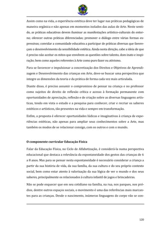 120
Assim como na vida, a experiência estética deve ter lugar nas práticas pedagógicas de
maneira orgânica e não apenas em momentos isolados das aulas de Arte. Neste senti-
do, as praticas educativas devem iluminar as manifestaçoes artístico-culturais do entor-
no; oferecer outras praticas diferenciadas; promover o dialogo entre varias formas ex-
pressivas; convidar a comunidade educativa a participar de praticas diversas que favore-
çam o desenvolvimento da sensibilidade estetica. Ainda nesta direçao, cabe a ideia de que
e preciso nao aceitar os mitos que envolvem as questoes sobre talento, dom inato e inspi-
raçao; bem como aqueles referentes a Arte como puro fazer ou ativismo.
Para se favorecer e impulsionar a concretização dos Direitos e Objetivos de Aprendi-
zagem e Desenvolvimento das crianças em Arte, deve-se buscar uma perspectiva que
integre as dimensões da teoria e da prática de forma cada vez mais articulada.
Diante disso, é preciso assumir o compromisso de pensar na criança e no professor
como sujeitos de direito de reflexão crítica e acesso à formação permanente com
oportunidades de apreciação, reflexão e de criação sobre as diversas linguagens artís-
ticas, tendo em vista o estudo e a pesquisa para conhecer, criar e recriar os saberes
estéticos e artísticos, tão presentes na vida e sempre em transformação.
Enfim, a proposta é oferecer oportunidades lúdicas e imaginativas à criança de expe-
riências estéticas, não apenas para ampliar seus conhecimentos sobre a Arte, mas
também os modos de se relacionar consigo, com os outros e com o mundo.
O componente curricular Educação Física
Falar da Educação Física, no Ciclo de Alfabetização, é considerá-la numa perspectiva
educacional que destaca a relevância da espontaneidade dos gestos das crianças de 6
a 8 anos. Mas para se pensar nesta espontaneidade e necessario considerar a criança a
partir da sua historia de vida, da sua família, da sua cultura e do seu proprio contexto
social, bem como estar atento a valorizaçao da sua logica de ver o mundo e dos seus
saberes, principalmente os relacionados a cultura infantil de jogos e brincadeiras.
Não se pode esquecer que em seu cotidiano na família, na rua, nos parques, nos pré-
dios, dentre outros espaços sociais, o movimento é uma das referências mais marcan-
tes para as crianças. Desde o nascimento, inúmeras linguagens do corpo vão se con-
 
