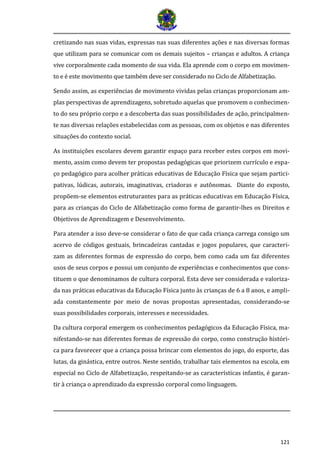 121
cretizando nas suas vidas, expressas nas suas diferentes ações e nas diversas formas
que utilizam para se comunicar com os demais sujeitos – crianças e adultos. A criança
vive corporalmente cada momento de sua vida. Ela aprende com o corpo em movimen-
to e e este movimento que tambem deve ser considerado no Ciclo de Alfabetizaçao.
Sendo assim, as experiências de movimento vividas pelas crianças proporcionam am-
plas perspectivas de aprendizagens, sobretudo aquelas que promovem o conhecimen-
to do seu próprio corpo e a descoberta das suas possibilidades de ação, principalmen-
te nas diversas relações estabelecidas com as pessoas, com os objetos e nas diferentes
situações do contexto social.
As instituições escolares devem garantir espaço para receber estes corpos em movi-
mento, assim como devem ter propostas pedagógicas que priorizem currículo e espa-
ço pedagógico para acolher práticas educativas de Educação Física que sejam partici-
pativas, lúdicas, autorais, imaginativas, criadoras e autônomas. Diante do exposto,
propõem-se elementos estruturantes para as práticas educativas em Educação Física,
para as crianças do Ciclo de Alfabetização como forma de garantir-lhes os Direitos e
Objetivos de Aprendizagem e Desenvolvimento.
Para atender a isso deve-se considerar o fato de que cada criança carrega consigo um
acervo de códigos gestuais, brincadeiras cantadas e jogos populares, que caracteri-
zam as diferentes formas de expressão do corpo, bem como cada um faz diferentes
usos de seus corpos e possui um conjunto de experiências e conhecimentos que cons-
tituem o que denominamos de cultura corporal. Esta deve ser considerada e valoriza-
da nas práticas educativas da Educação Física junto às crianças de 6 a 8 anos, e ampli-
ada constantemente por meio de novas propostas apresentadas, considerando-se
suas possibilidades corporais, interesses e necessidades.
Da cultura corporal emergem os conhecimentos pedagógicos da Educação Física, ma-
nifestando-se nas diferentes formas de expressão do corpo, como construção históri-
ca para favorecer que a criança possa brincar com elementos do jogo, do esporte, das
lutas, da ginástica, entre outros. Neste sentido, trabalhar tais elementos na escola, em
especial no Ciclo de Alfabetização, respeitando-se as características infantis, é garan-
tir à criança o aprendizado da expressão corporal como linguagem.
 