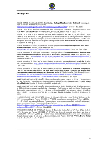 128
Bibliografia
BRASIL. BRASIL. Constituição (1988). Constituição da República Federativa do Brasil: promulgada
em 5 de outubro de 1988. Disponível em:
<http://www.planalto.gov.br/ccivil_03/constituicao/constituicao.htm>. Acesso: 4 dez. 2012.
BRASIL. Lei no. 9.394, de 20 de dezembro de 1996. Estabelece as Diretrizes e Bases da Educação Naci-
onal. Diário Oficial da União, Poder Executivo, Brasília, DF, 23 dez. 1996, p. 27833-27841.
BRASIL. Lei 11.274, de 6 de fevereiro de 2006. Altera a redação dos arts. 29, 30, 32 e 87 da Lei no
9.394, de 20 de dezembro de 1996, que estabelece as diretrizes e bases da educação nacional, dispondo
sobre a duração de 9 (nove) anos para o ensino fundamental, com matrícula obrigatória a partir dos 6
(seis) anos de idade. Presidência da República, Congresso Nacional. Diário Oficial da União, Brasília, 7
de fevereiro de 2006, p. 1.
BRASIL. Ministério da Educação. Secretaria da Educação Básica. Ensino fundamental de nove anos:
Orientações Gerais. Brasília, 2004. Disponível em:
http://portal.mec.gov.br/seb/arquivos/pdf/Ensfund/noveanorienger.pdf. Acesso em: 3 dez. 2012.
BRASIL. Ministério da Educação. Secretaria da Educação Básica. Ensino fundamental de nove anos:
orientações pedagógicas para a inclusão das crianças de seis anos de idade. 2. ed. Brasília, 2007.
Disponível em: <http://portal.mec.gov.br/seb/arquivos/pdf/Ensfund/ensifund9anobasefinal.pdf>
Acesso em: 3 dez. de 2012.
BRASIL. Ministério da Educação. Secretaria da Educação Básica. Indagações sobre currículo. Brasília,
2007. Disponível em: < http://portal.mec.gov.br/seb/arquivos/pdf/Ensfund/indag5.pdf>. Acesso em:
3 dez. 2012.
BRASIL. Ministério da Educação. Secretaria da Educação Básica. A criança de seis anos, a linguagem,
a escrita e o ensino fundamental de nove anos: orientações para o trabalho com a linguagem
escrita em turmas de crianças com até 6 anos de idade. 1ª Edição, Brasília, 2009. Disponível em: <
http://portal.mec.gov.br/index.php?option=com_content&view=article&id=12624:ensino-
fundamental-publicacoes&catid=195:seb-educacao-basica>. Acesso em: 3 dez. 2112.
CONSELHO NACIONAL DE EDUCAÇÃO. Câmara de Educação Básica. Parecer nº 22, de 17 de dezembro
de 1998. Diretrizes Curriculares Nacionais para a Educação Infantil. Parecer CNE/CEB 22/1998. Diário
Oficial da União, Brasília, 23 de março de 1999, Seção 1, p. 8.
CONSELHO NACIONAL DE EDUCAÇÃO. Câmara de Educação Básica. Parecer nº 18, de 15 de setembro
de 2005. Orientações para a matrícula das crianças de 6 (seis) anos de idade no Ensino Fundamental
obrigatório, em atendimento à Lei nº 11.114, de 16 de maio de 2005, que altera os Arts. 6º, 32 e 87 da
Lei nº 9.394/1996. Paracer CNE/CEB 18/2005. Diário Oficial da União. Brasília, 7 de outubro de
2005.
CONSELHO NACIONAL DE EDUCAÇÃO. Câmara de Educação Básica. Parecer nº 5, de 1º de fevereiro de
2007 (reexaminado pelo Parecer CNE/CEB nº 7/2007). Consulta com base nas Leis nº 11.114/2005 e
n° 11.274/2006, que tratam do Ensino Fundamental de nove anos e da matrícula obrigatória de crian-
ças de seis anos no Ensino Fundamental. Disponível em:
<http://portal.mec.gov.br/index.php?option=com_content&view=article&id=12624%3Aensino-
fundamental&Itemid=859>. Acesso: 3 dez. 2012.
CONSELHO NACIONAL DE EDUCAÇÃO. Câmara de Educação Básica. Parecer nº 7, de 19 de abril de
2007: Reexame do Parecer CNE/CEB nº 5/2007, que trata da consulta com base nas Leis nº
11.114/2005 e n° 11.274/2006, que se referem ao Ensino Fundamental de nove anos e à matrícula
obrigatória de crianças de seis anos no Ensino Fundamental. Parecer CNE/CEB 7/2007. Diário Oficial
da União. Brasília, 9 de julho de 2007.
 