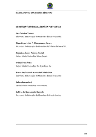 133
PARTICIPANTES DOS GRUPOS TÉCNICOS
COMPONENTE CURRICULAR LÍNGUA PORTUGUESA
Ana Cristian Thomé
Secretaria de Educação do Município do Rio de Janeiro
Divani Aparecida P. Albuquerque Nunes
Secretaria de Educação do Município de Taboão da Serra/SP
Francisca Izabel Pereira Maciel
Universidade Federal de Minas Gerais
Ivany Souza Ávila
Universidade Federal do Rio Grande do Sul
Maria de Nazareth Machado Vasconcelos
Secretaria de Educação do Município do Rio de Janeiro
Telma Ferraz Leal
Universidade Federal de Pernambuco
Valéria do Nascimento Querido
Secretaria de Educação do Município do Rio de Janeiro
 