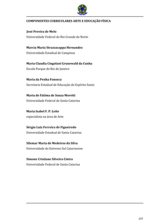 137
COMPONENTES CURRICULARES ARTE E EDUCAÇÃO FÍSICA
José Pereira de Melo
Universidade Federal do Rio Grande do Norte
Marcia Maria Strazzacappa Hernandez
Universidade Estadual de Campinas
Maria Claudia Cingolani Grunewald da Cunha
Escola Parque do Rio de Janeiro
Maria da Penha Fonseca
Secretaria Estadual de Educação do Espírito Santo
Maria de Fátima de Souza Moretti
Universidade Federal de Santa Catarina
Maria Isabel F. P. Leite
especialista na área de Arte
Sérgio Luiz Ferreira de Figueiredo
Universidade Estadual de Santa Catarina
Silemar Maria de Medeiros da Silva
Universidade do Extremo Sul Catarinense
Simone Cristiane Silveira Cintra
Universidade Federal de Santa Catarina
 