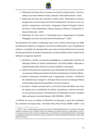 14
 Elaboraçao de textos sobre os avanços nas areas de conhecimento e outras te-
maticas, tais como violencia escolar; avaliaçao e diversidade cultural – 2010.
 Elaboração de textos para subsidiar o debate sobre “Expectativas de Apren-
dizagem para os Anos Iniciais do Ensino Fundamental”, das áreas e seus res-
pectivos componentes curriculares: Linguagem (Língua Portuguesa, Educa-
ção Física e Arte); Matemática; Ciências Humanas (História e Geografia); Ci-
ências da Natureza – 2010.
 Elaboração de texto sobre as “Orientações para a Organização do Trabalho
Pedagógico nos Anos iniciais do Ensino Fundamental” – 2010.
Na perspectiva de atender às demandas desse novo cenário educacional, em 2008,
este Ministério elaborou o Programa “Currículo em Movimento”, com a finalidade de
melhorar a qualidade da educação básica, por meio do desenvolvimento do currículo
da Educação Infantil, do Ensino Fundamental e do Ensino Médio. Nesse sentido, foram
definidos os seguintes objetivos:
1. identificar e analisar as propostas pedagógicas e a organização curricular da
Educação Infantil, do Ensino Fundamental e do Ensino Médio, elaboradas e
implementadas pelos sistemas de ensino estaduais e municipais;
2. elaborar documento de proposiçoes para atualizaçao das diretrizes curricula-
res nacionais da Educaçao Infantil, do Ensino Fundamental e do Ensino Medio;
3. elaborar documento orientador para a organização curricular e referências
de conteúdos para assegurar a formação básica comum da Educação Básica
no Brasil (Base Nacional Comum/Base Curricular Comum);
4. promover o debate nacional sobre o currículo da Educação Básica, por meio
de espaços para a socialização de estudos, experiências e práticas curricula-
res que possam promover o fortalecimento da identidade nacional.1, flexibili-
dade, autonomia e descentralização- LDB, DCNGEB e DCNEF.
A reflexão em curso, no âmbito do Ministério da Educação, a partir dos resultados
das avaliações em larga escala – Provinha Brasil, Prova Brasil, ENEM e SAEB – e da
1
O MEC e sob a coordenação da Secretaria do Ensino Fundamental/Diretoria de Currículos e Educação
Integral em pareceria com a UNESCO realizou três pesquisas em âmbito nacional: a organização de currícu-
los nos anos iniciais e finais do Ensino Fundamental; a consolidação do Ciclo de Alfabetização e identificação
e avaliação das políticas de redução de evasão e repetência no Ensino Fundamental elaboradas pelas redes
públicas de ensino.
 